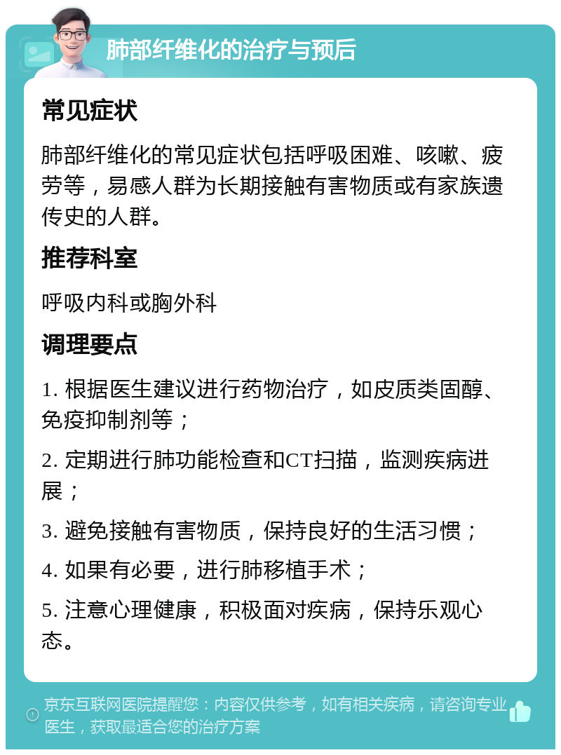 肺部纤维化的治疗与预后 常见症状 肺部纤维化的常见症状包括呼吸困难、咳嗽、疲劳等，易感人群为长期接触有害物质或有家族遗传史的人群。 推荐科室 呼吸内科或胸外科 调理要点 1. 根据医生建议进行药物治疗，如皮质类固醇、免疫抑制剂等； 2. 定期进行肺功能检查和CT扫描，监测疾病进展； 3. 避免接触有害物质，保持良好的生活习惯； 4. 如果有必要，进行肺移植手术； 5. 注意心理健康，积极面对疾病，保持乐观心态。