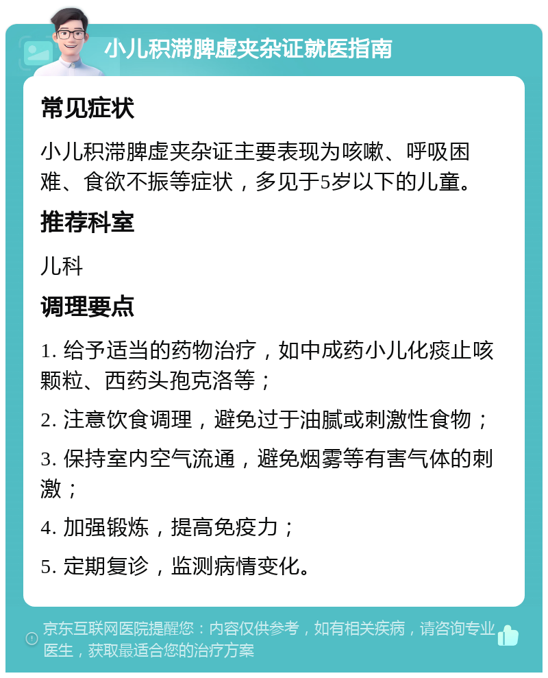 小儿积滞脾虚夹杂证就医指南 常见症状 小儿积滞脾虚夹杂证主要表现为咳嗽、呼吸困难、食欲不振等症状，多见于5岁以下的儿童。 推荐科室 儿科 调理要点 1. 给予适当的药物治疗，如中成药小儿化痰止咳颗粒、西药头孢克洛等； 2. 注意饮食调理，避免过于油腻或刺激性食物； 3. 保持室内空气流通，避免烟雾等有害气体的刺激； 4. 加强锻炼，提高免疫力； 5. 定期复诊，监测病情变化。