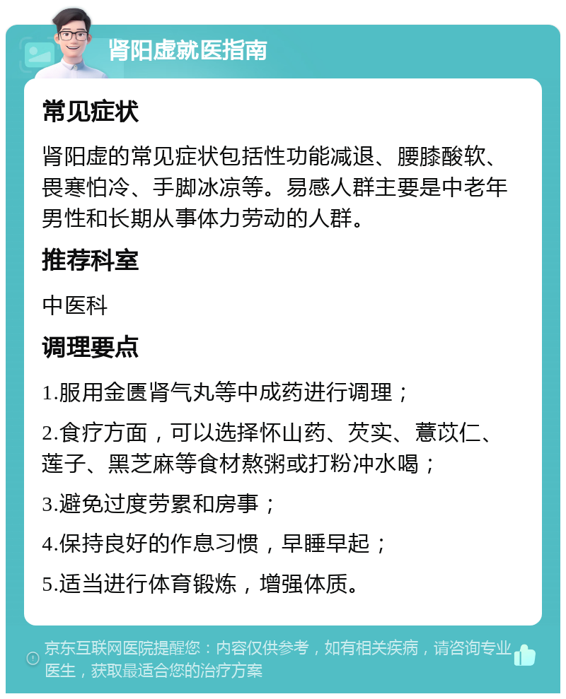 肾阳虚就医指南 常见症状 肾阳虚的常见症状包括性功能减退、腰膝酸软、畏寒怕冷、手脚冰凉等。易感人群主要是中老年男性和长期从事体力劳动的人群。 推荐科室 中医科 调理要点 1.服用金匮肾气丸等中成药进行调理； 2.食疗方面，可以选择怀山药、芡实、薏苡仁、莲子、黑芝麻等食材熬粥或打粉冲水喝； 3.避免过度劳累和房事； 4.保持良好的作息习惯，早睡早起； 5.适当进行体育锻炼，增强体质。