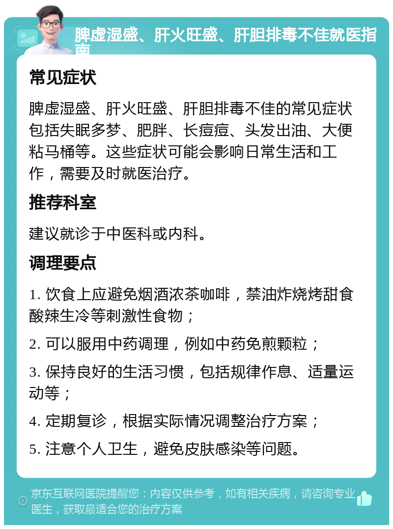 脾虚湿盛、肝火旺盛、肝胆排毒不佳就医指南 常见症状 脾虚湿盛、肝火旺盛、肝胆排毒不佳的常见症状包括失眠多梦、肥胖、长痘痘、头发出油、大便粘马桶等。这些症状可能会影响日常生活和工作，需要及时就医治疗。 推荐科室 建议就诊于中医科或内科。 调理要点 1. 饮食上应避免烟酒浓茶咖啡，禁油炸烧烤甜食酸辣生冷等刺激性食物； 2. 可以服用中药调理，例如中药免煎颗粒； 3. 保持良好的生活习惯，包括规律作息、适量运动等； 4. 定期复诊，根据实际情况调整治疗方案； 5. 注意个人卫生，避免皮肤感染等问题。