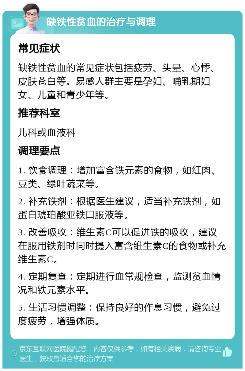 缺铁性贫血的治疗与调理 常见症状 缺铁性贫血的常见症状包括疲劳、头晕、心悸、皮肤苍白等。易感人群主要是孕妇、哺乳期妇女、儿童和青少年等。 推荐科室 儿科或血液科 调理要点 1. 饮食调理：增加富含铁元素的食物，如红肉、豆类、绿叶蔬菜等。 2. 补充铁剂：根据医生建议，适当补充铁剂，如蛋白琥珀酸亚铁口服液等。 3. 改善吸收：维生素C可以促进铁的吸收，建议在服用铁剂时同时摄入富含维生素C的食物或补充维生素C。 4. 定期复查：定期进行血常规检查，监测贫血情况和铁元素水平。 5. 生活习惯调整：保持良好的作息习惯，避免过度疲劳，增强体质。