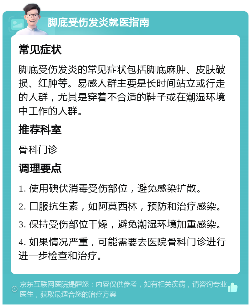 脚底受伤发炎就医指南 常见症状 脚底受伤发炎的常见症状包括脚底麻肿、皮肤破损、红肿等。易感人群主要是长时间站立或行走的人群，尤其是穿着不合适的鞋子或在潮湿环境中工作的人群。 推荐科室 骨科门诊 调理要点 1. 使用碘伏消毒受伤部位，避免感染扩散。 2. 口服抗生素，如阿莫西林，预防和治疗感染。 3. 保持受伤部位干燥，避免潮湿环境加重感染。 4. 如果情况严重，可能需要去医院骨科门诊进行进一步检查和治疗。