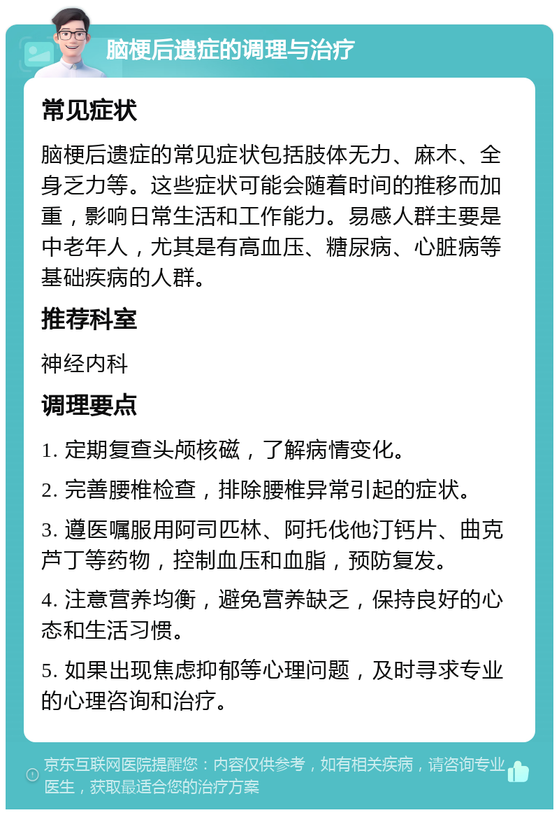 脑梗后遗症的调理与治疗 常见症状 脑梗后遗症的常见症状包括肢体无力、麻木、全身乏力等。这些症状可能会随着时间的推移而加重，影响日常生活和工作能力。易感人群主要是中老年人，尤其是有高血压、糖尿病、心脏病等基础疾病的人群。 推荐科室 神经内科 调理要点 1. 定期复查头颅核磁，了解病情变化。 2. 完善腰椎检查，排除腰椎异常引起的症状。 3. 遵医嘱服用阿司匹林、阿托伐他汀钙片、曲克芦丁等药物，控制血压和血脂，预防复发。 4. 注意营养均衡，避免营养缺乏，保持良好的心态和生活习惯。 5. 如果出现焦虑抑郁等心理问题，及时寻求专业的心理咨询和治疗。