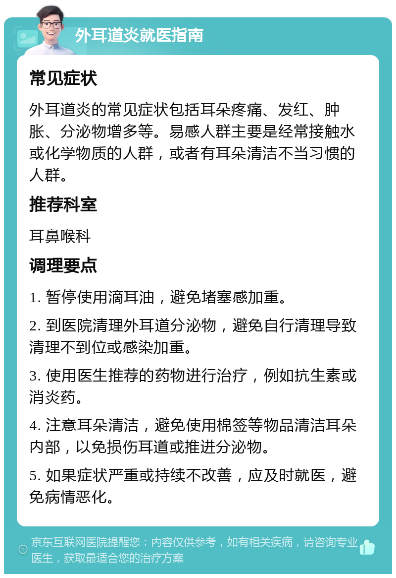 外耳道炎就医指南 常见症状 外耳道炎的常见症状包括耳朵疼痛、发红、肿胀、分泌物增多等。易感人群主要是经常接触水或化学物质的人群，或者有耳朵清洁不当习惯的人群。 推荐科室 耳鼻喉科 调理要点 1. 暂停使用滴耳油，避免堵塞感加重。 2. 到医院清理外耳道分泌物，避免自行清理导致清理不到位或感染加重。 3. 使用医生推荐的药物进行治疗，例如抗生素或消炎药。 4. 注意耳朵清洁，避免使用棉签等物品清洁耳朵内部，以免损伤耳道或推进分泌物。 5. 如果症状严重或持续不改善，应及时就医，避免病情恶化。