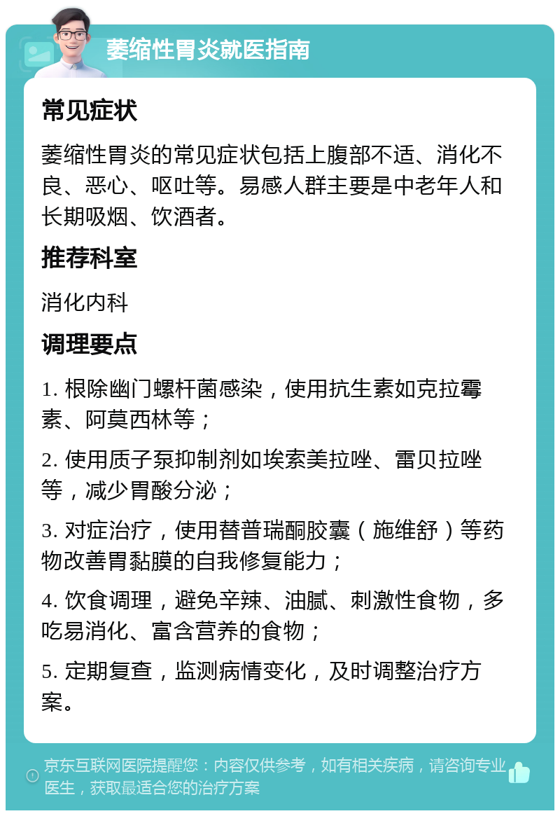 萎缩性胃炎就医指南 常见症状 萎缩性胃炎的常见症状包括上腹部不适、消化不良、恶心、呕吐等。易感人群主要是中老年人和长期吸烟、饮酒者。 推荐科室 消化内科 调理要点 1. 根除幽门螺杆菌感染，使用抗生素如克拉霉素、阿莫西林等； 2. 使用质子泵抑制剂如埃索美拉唑、雷贝拉唑等，减少胃酸分泌； 3. 对症治疗，使用替普瑞酮胶囊（施维舒）等药物改善胃黏膜的自我修复能力； 4. 饮食调理，避免辛辣、油腻、刺激性食物，多吃易消化、富含营养的食物； 5. 定期复查，监测病情变化，及时调整治疗方案。