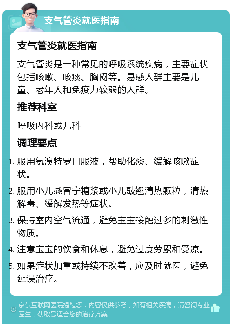 支气管炎就医指南 支气管炎就医指南 支气管炎是一种常见的呼吸系统疾病，主要症状包括咳嗽、咳痰、胸闷等。易感人群主要是儿童、老年人和免疫力较弱的人群。 推荐科室 呼吸内科或儿科 调理要点 服用氨溴特罗口服液，帮助化痰、缓解咳嗽症状。 服用小儿感冒宁糖浆或小儿豉翘清热颗粒，清热解毒、缓解发热等症状。 保持室内空气流通，避免宝宝接触过多的刺激性物质。 注意宝宝的饮食和休息，避免过度劳累和受凉。 如果症状加重或持续不改善，应及时就医，避免延误治疗。