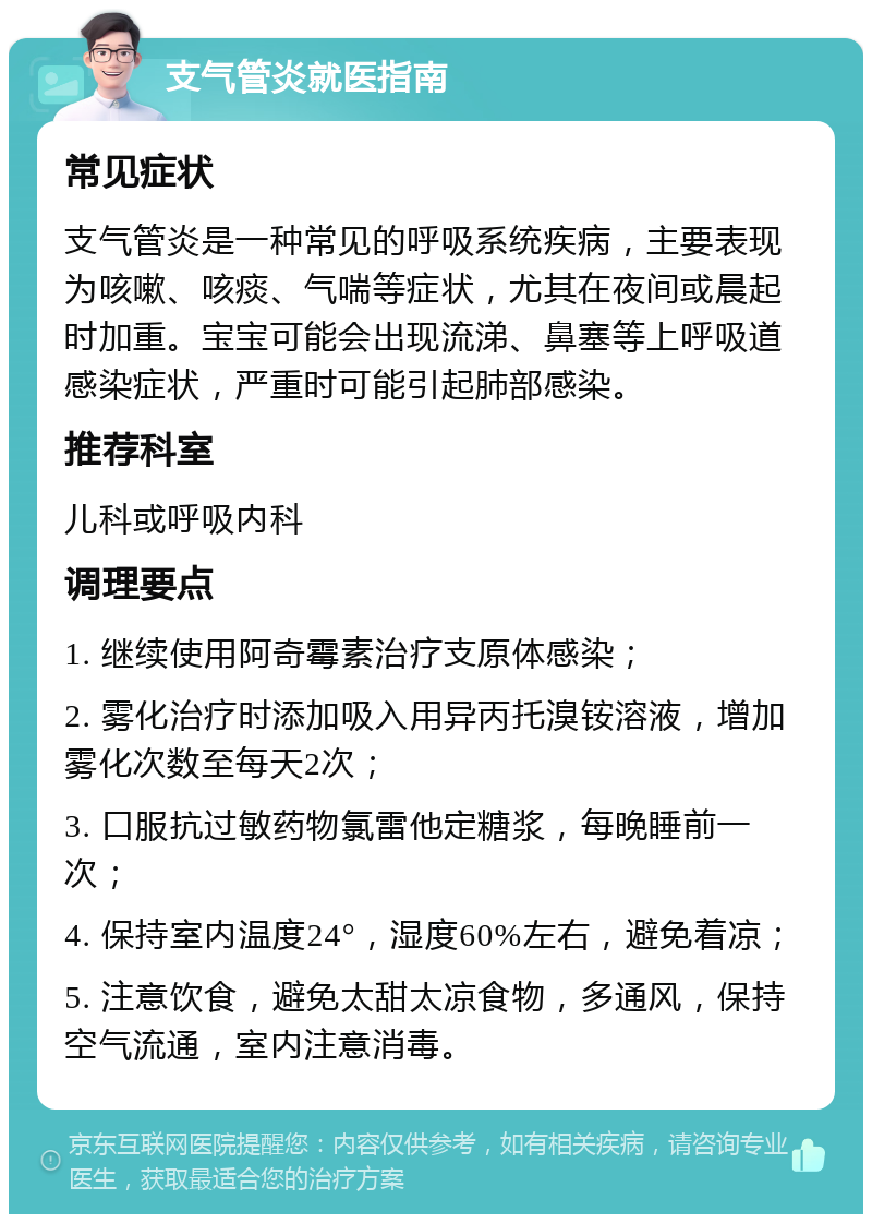 支气管炎就医指南 常见症状 支气管炎是一种常见的呼吸系统疾病，主要表现为咳嗽、咳痰、气喘等症状，尤其在夜间或晨起时加重。宝宝可能会出现流涕、鼻塞等上呼吸道感染症状，严重时可能引起肺部感染。 推荐科室 儿科或呼吸内科 调理要点 1. 继续使用阿奇霉素治疗支原体感染； 2. 雾化治疗时添加吸入用异丙托溴铵溶液，增加雾化次数至每天2次； 3. 口服抗过敏药物氯雷他定糖浆，每晚睡前一次； 4. 保持室内温度24°，湿度60%左右，避免着凉； 5. 注意饮食，避免太甜太凉食物，多通风，保持空气流通，室内注意消毒。