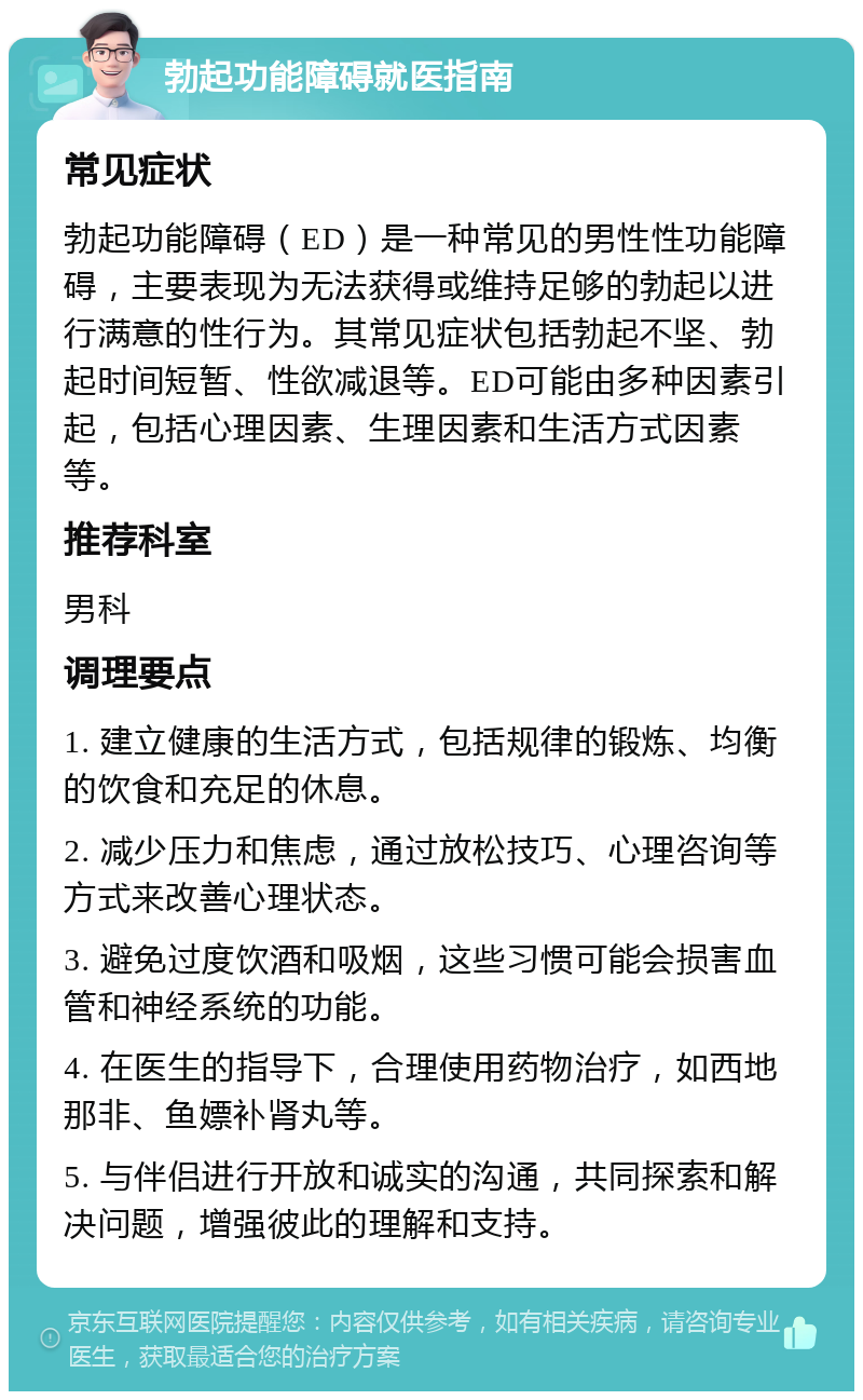 勃起功能障碍就医指南 常见症状 勃起功能障碍（ED）是一种常见的男性性功能障碍，主要表现为无法获得或维持足够的勃起以进行满意的性行为。其常见症状包括勃起不坚、勃起时间短暂、性欲减退等。ED可能由多种因素引起，包括心理因素、生理因素和生活方式因素等。 推荐科室 男科 调理要点 1. 建立健康的生活方式，包括规律的锻炼、均衡的饮食和充足的休息。 2. 减少压力和焦虑，通过放松技巧、心理咨询等方式来改善心理状态。 3. 避免过度饮酒和吸烟，这些习惯可能会损害血管和神经系统的功能。 4. 在医生的指导下，合理使用药物治疗，如西地那非、鱼嫖补肾丸等。 5. 与伴侣进行开放和诚实的沟通，共同探索和解决问题，增强彼此的理解和支持。