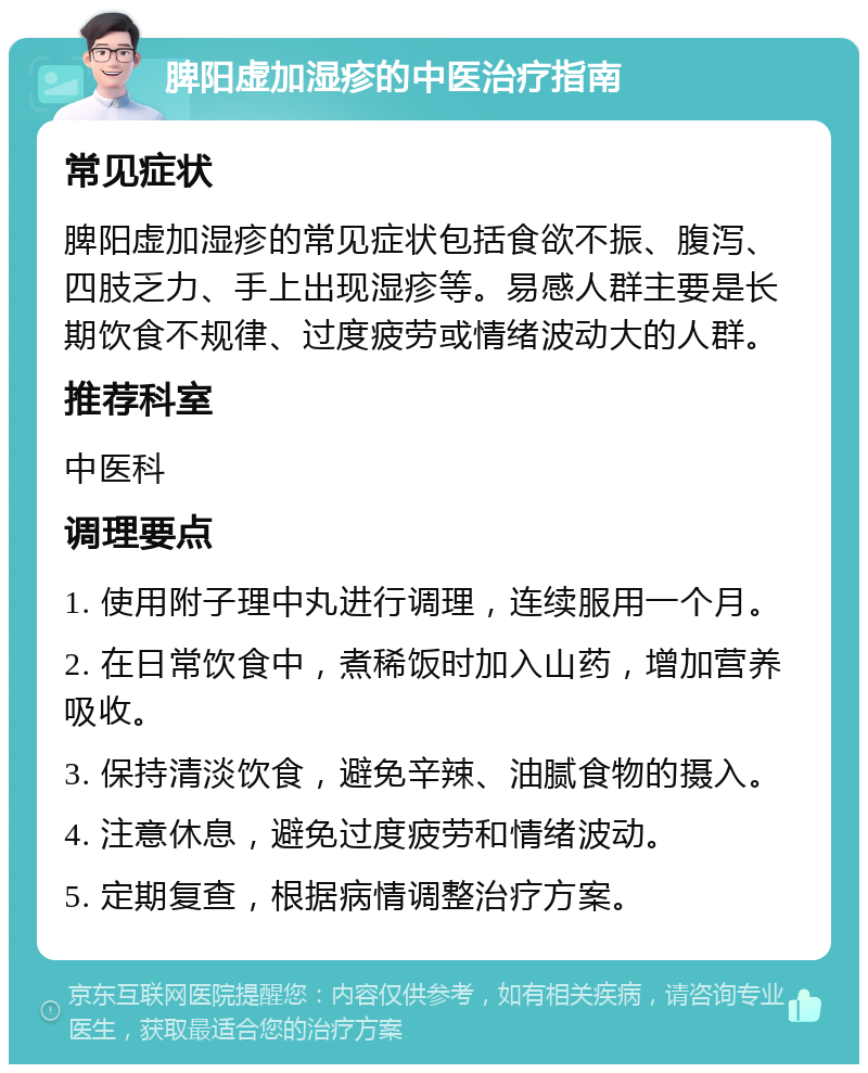 脾阳虚加湿疹的中医治疗指南 常见症状 脾阳虚加湿疹的常见症状包括食欲不振、腹泻、四肢乏力、手上出现湿疹等。易感人群主要是长期饮食不规律、过度疲劳或情绪波动大的人群。 推荐科室 中医科 调理要点 1. 使用附子理中丸进行调理，连续服用一个月。 2. 在日常饮食中，煮稀饭时加入山药，增加营养吸收。 3. 保持清淡饮食，避免辛辣、油腻食物的摄入。 4. 注意休息，避免过度疲劳和情绪波动。 5. 定期复查，根据病情调整治疗方案。