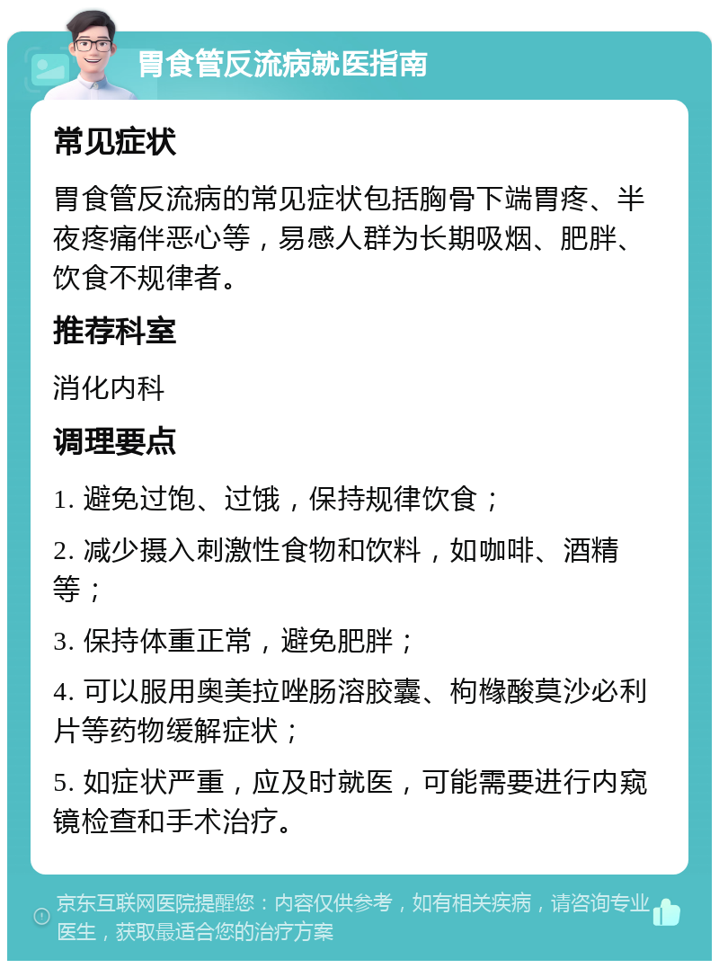 胃食管反流病就医指南 常见症状 胃食管反流病的常见症状包括胸骨下端胃疼、半夜疼痛伴恶心等，易感人群为长期吸烟、肥胖、饮食不规律者。 推荐科室 消化内科 调理要点 1. 避免过饱、过饿，保持规律饮食； 2. 减少摄入刺激性食物和饮料，如咖啡、酒精等； 3. 保持体重正常，避免肥胖； 4. 可以服用奥美拉唑肠溶胶囊、枸橼酸莫沙必利片等药物缓解症状； 5. 如症状严重，应及时就医，可能需要进行内窥镜检查和手术治疗。