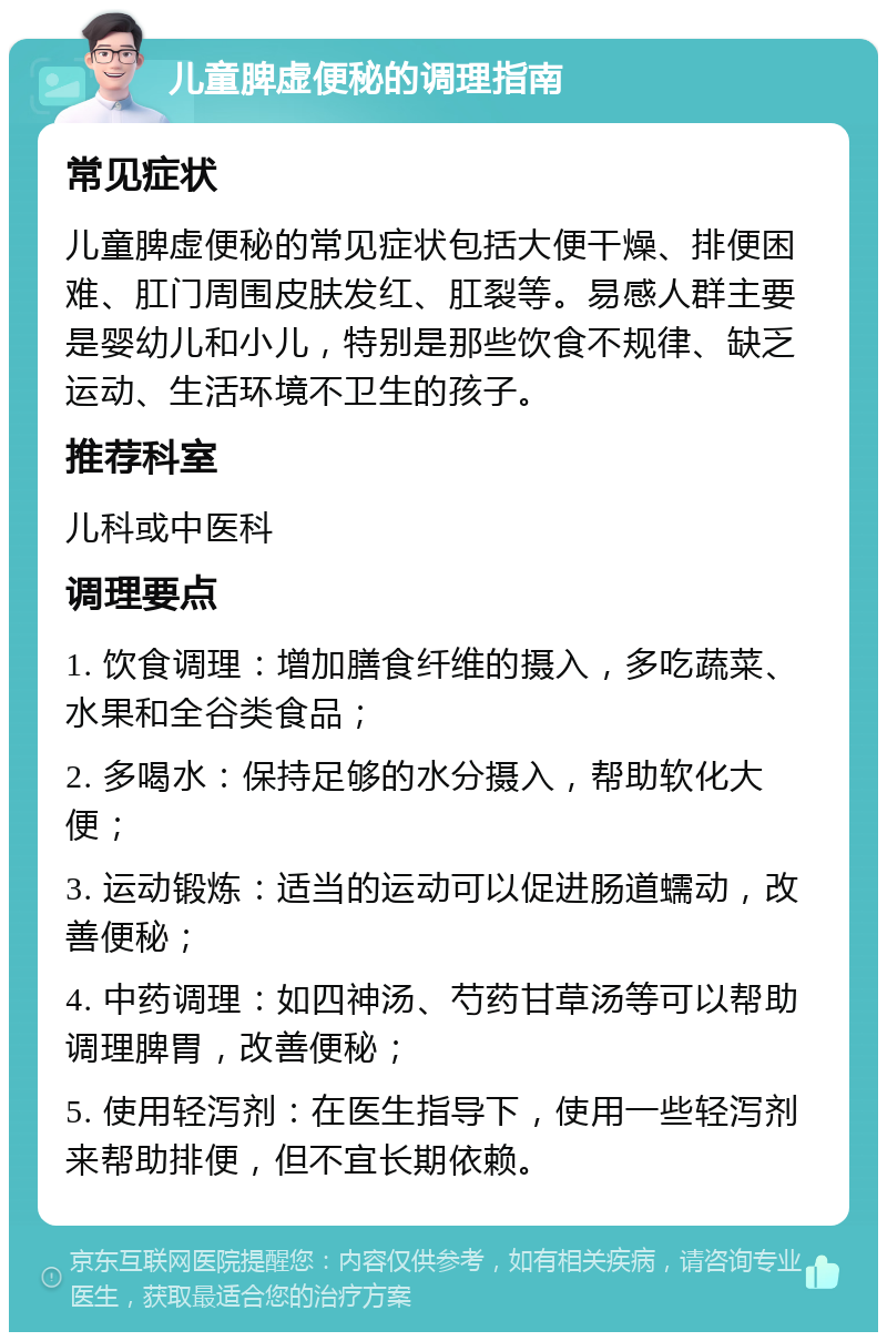 儿童脾虚便秘的调理指南 常见症状 儿童脾虚便秘的常见症状包括大便干燥、排便困难、肛门周围皮肤发红、肛裂等。易感人群主要是婴幼儿和小儿，特别是那些饮食不规律、缺乏运动、生活环境不卫生的孩子。 推荐科室 儿科或中医科 调理要点 1. 饮食调理：增加膳食纤维的摄入，多吃蔬菜、水果和全谷类食品； 2. 多喝水：保持足够的水分摄入，帮助软化大便； 3. 运动锻炼：适当的运动可以促进肠道蠕动，改善便秘； 4. 中药调理：如四神汤、芍药甘草汤等可以帮助调理脾胃，改善便秘； 5. 使用轻泻剂：在医生指导下，使用一些轻泻剂来帮助排便，但不宜长期依赖。