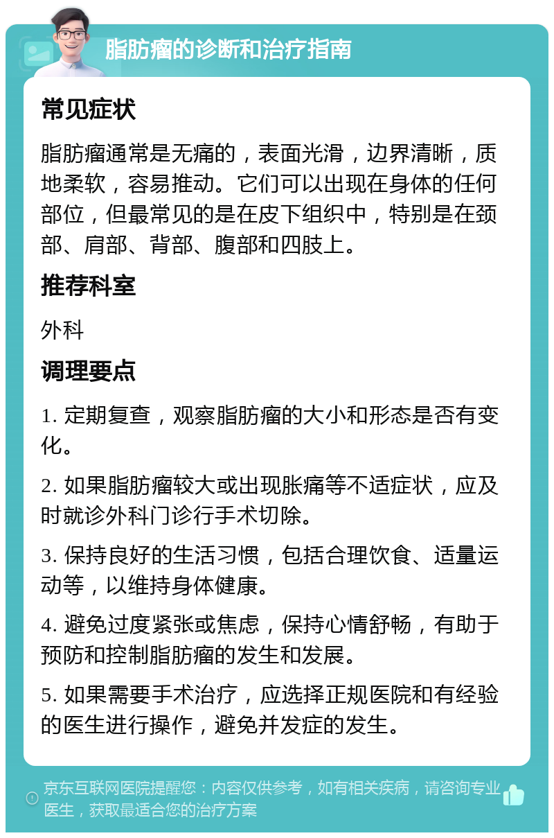 脂肪瘤的诊断和治疗指南 常见症状 脂肪瘤通常是无痛的，表面光滑，边界清晰，质地柔软，容易推动。它们可以出现在身体的任何部位，但最常见的是在皮下组织中，特别是在颈部、肩部、背部、腹部和四肢上。 推荐科室 外科 调理要点 1. 定期复查，观察脂肪瘤的大小和形态是否有变化。 2. 如果脂肪瘤较大或出现胀痛等不适症状，应及时就诊外科门诊行手术切除。 3. 保持良好的生活习惯，包括合理饮食、适量运动等，以维持身体健康。 4. 避免过度紧张或焦虑，保持心情舒畅，有助于预防和控制脂肪瘤的发生和发展。 5. 如果需要手术治疗，应选择正规医院和有经验的医生进行操作，避免并发症的发生。