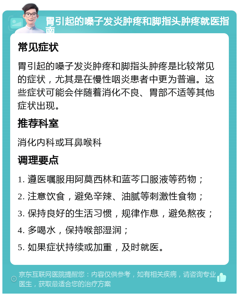 胃引起的嗓子发炎肿疼和脚指头肿疼就医指南 常见症状 胃引起的嗓子发炎肿疼和脚指头肿疼是比较常见的症状，尤其是在慢性咽炎患者中更为普遍。这些症状可能会伴随着消化不良、胃部不适等其他症状出现。 推荐科室 消化内科或耳鼻喉科 调理要点 1. 遵医嘱服用阿莫西林和蓝芩口服液等药物； 2. 注意饮食，避免辛辣、油腻等刺激性食物； 3. 保持良好的生活习惯，规律作息，避免熬夜； 4. 多喝水，保持喉部湿润； 5. 如果症状持续或加重，及时就医。