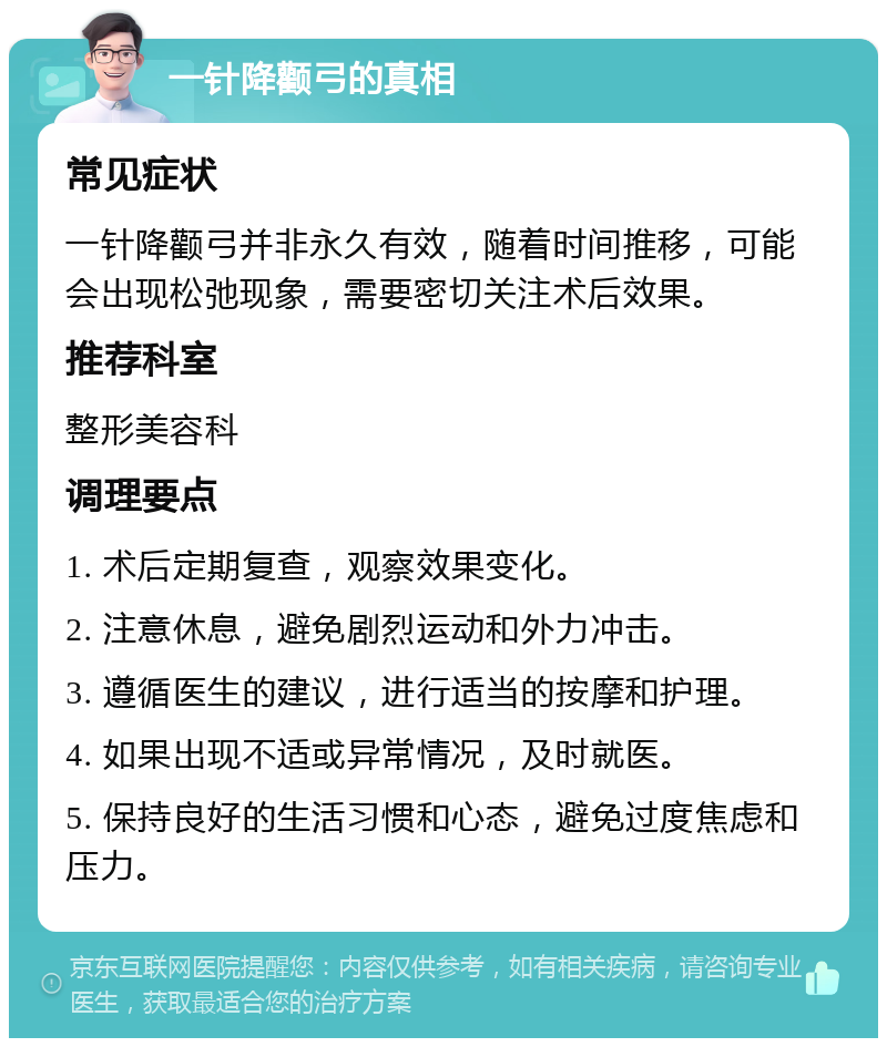 一针降颧弓的真相 常见症状 一针降颧弓并非永久有效，随着时间推移，可能会出现松弛现象，需要密切关注术后效果。 推荐科室 整形美容科 调理要点 1. 术后定期复查，观察效果变化。 2. 注意休息，避免剧烈运动和外力冲击。 3. 遵循医生的建议，进行适当的按摩和护理。 4. 如果出现不适或异常情况，及时就医。 5. 保持良好的生活习惯和心态，避免过度焦虑和压力。