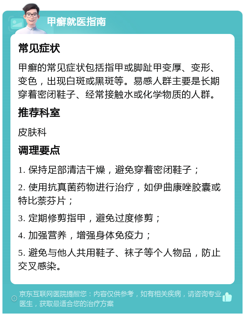 甲癣就医指南 常见症状 甲癣的常见症状包括指甲或脚趾甲变厚、变形、变色，出现白斑或黑斑等。易感人群主要是长期穿着密闭鞋子、经常接触水或化学物质的人群。 推荐科室 皮肤科 调理要点 1. 保持足部清洁干燥，避免穿着密闭鞋子； 2. 使用抗真菌药物进行治疗，如伊曲康唑胶囊或特比萘芬片； 3. 定期修剪指甲，避免过度修剪； 4. 加强营养，增强身体免疫力； 5. 避免与他人共用鞋子、袜子等个人物品，防止交叉感染。