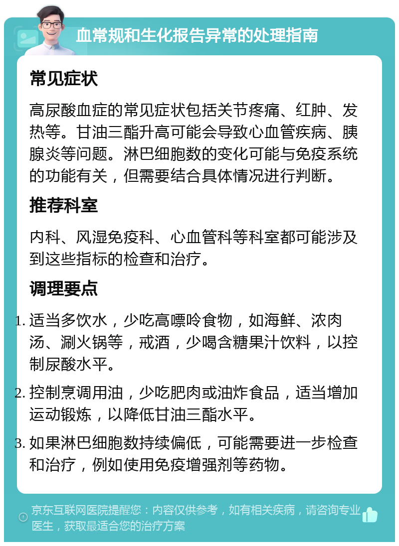 血常规和生化报告异常的处理指南 常见症状 高尿酸血症的常见症状包括关节疼痛、红肿、发热等。甘油三酯升高可能会导致心血管疾病、胰腺炎等问题。淋巴细胞数的变化可能与免疫系统的功能有关，但需要结合具体情况进行判断。 推荐科室 内科、风湿免疫科、心血管科等科室都可能涉及到这些指标的检查和治疗。 调理要点 适当多饮水，少吃高嘌呤食物，如海鲜、浓肉汤、涮火锅等，戒酒，少喝含糖果汁饮料，以控制尿酸水平。 控制烹调用油，少吃肥肉或油炸食品，适当增加运动锻炼，以降低甘油三酯水平。 如果淋巴细胞数持续偏低，可能需要进一步检查和治疗，例如使用免疫增强剂等药物。