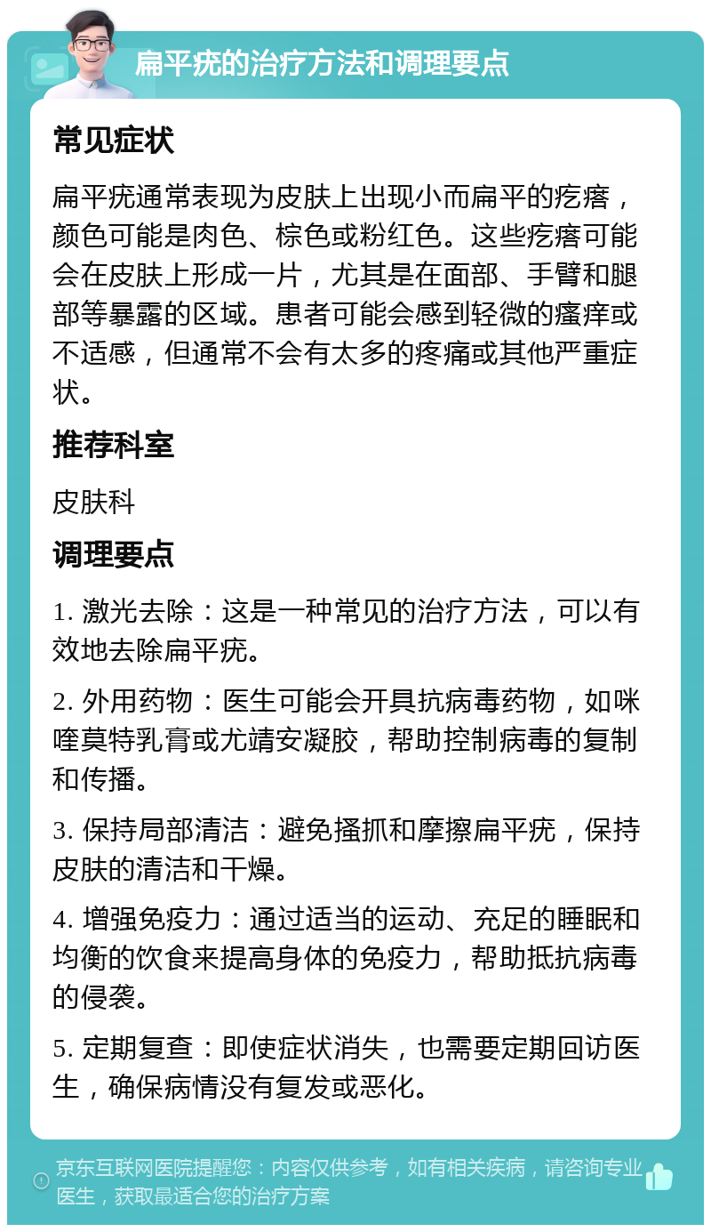 扁平疣的治疗方法和调理要点 常见症状 扁平疣通常表现为皮肤上出现小而扁平的疙瘩，颜色可能是肉色、棕色或粉红色。这些疙瘩可能会在皮肤上形成一片，尤其是在面部、手臂和腿部等暴露的区域。患者可能会感到轻微的瘙痒或不适感，但通常不会有太多的疼痛或其他严重症状。 推荐科室 皮肤科 调理要点 1. 激光去除：这是一种常见的治疗方法，可以有效地去除扁平疣。 2. 外用药物：医生可能会开具抗病毒药物，如咪喹莫特乳膏或尤靖安凝胶，帮助控制病毒的复制和传播。 3. 保持局部清洁：避免搔抓和摩擦扁平疣，保持皮肤的清洁和干燥。 4. 增强免疫力：通过适当的运动、充足的睡眠和均衡的饮食来提高身体的免疫力，帮助抵抗病毒的侵袭。 5. 定期复查：即使症状消失，也需要定期回访医生，确保病情没有复发或恶化。