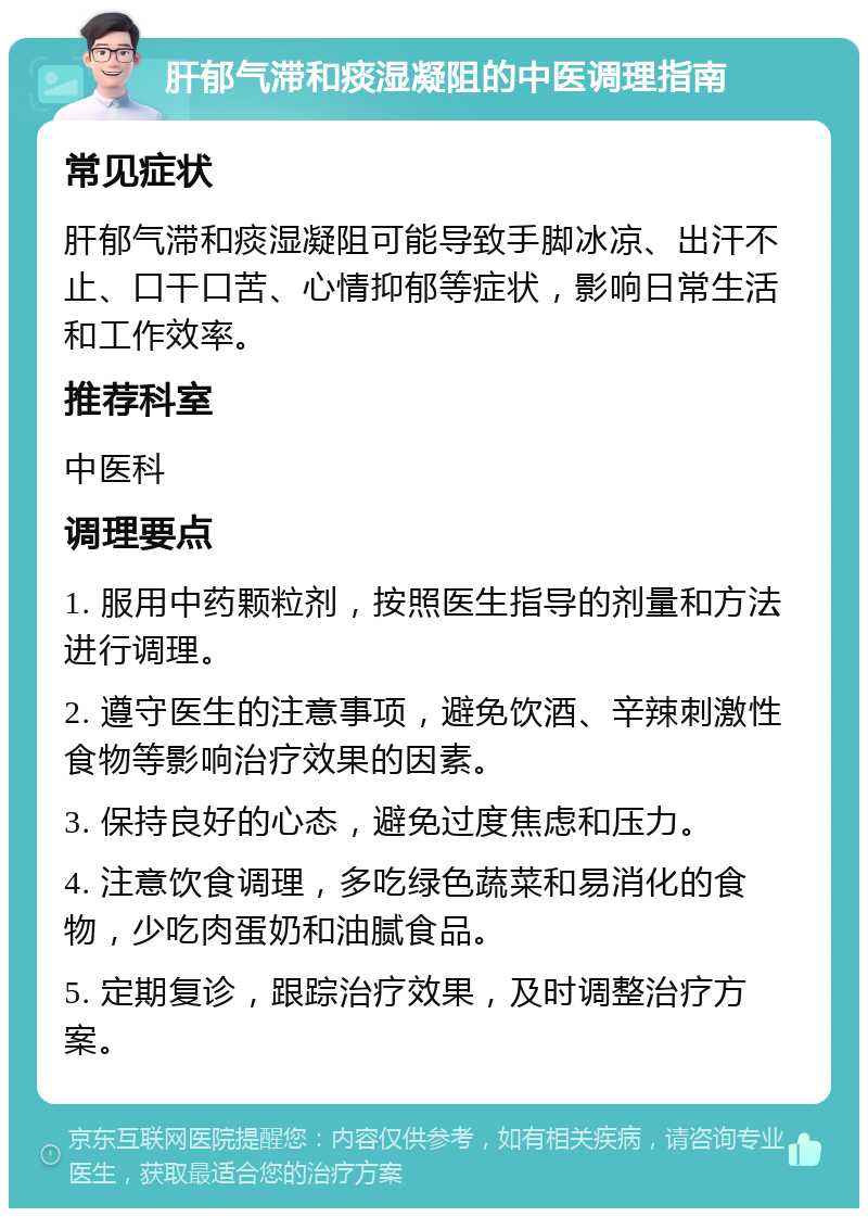 肝郁气滞和痰湿凝阻的中医调理指南 常见症状 肝郁气滞和痰湿凝阻可能导致手脚冰凉、出汗不止、口干口苦、心情抑郁等症状，影响日常生活和工作效率。 推荐科室 中医科 调理要点 1. 服用中药颗粒剂，按照医生指导的剂量和方法进行调理。 2. 遵守医生的注意事项，避免饮酒、辛辣刺激性食物等影响治疗效果的因素。 3. 保持良好的心态，避免过度焦虑和压力。 4. 注意饮食调理，多吃绿色蔬菜和易消化的食物，少吃肉蛋奶和油腻食品。 5. 定期复诊，跟踪治疗效果，及时调整治疗方案。