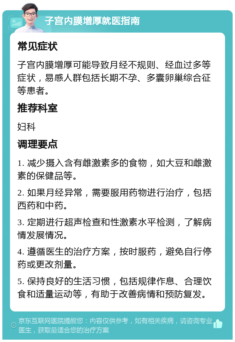 子宫内膜增厚就医指南 常见症状 子宫内膜增厚可能导致月经不规则、经血过多等症状，易感人群包括长期不孕、多囊卵巢综合征等患者。 推荐科室 妇科 调理要点 1. 减少摄入含有雌激素多的食物，如大豆和雌激素的保健品等。 2. 如果月经异常，需要服用药物进行治疗，包括西药和中药。 3. 定期进行超声检查和性激素水平检测，了解病情发展情况。 4. 遵循医生的治疗方案，按时服药，避免自行停药或更改剂量。 5. 保持良好的生活习惯，包括规律作息、合理饮食和适量运动等，有助于改善病情和预防复发。