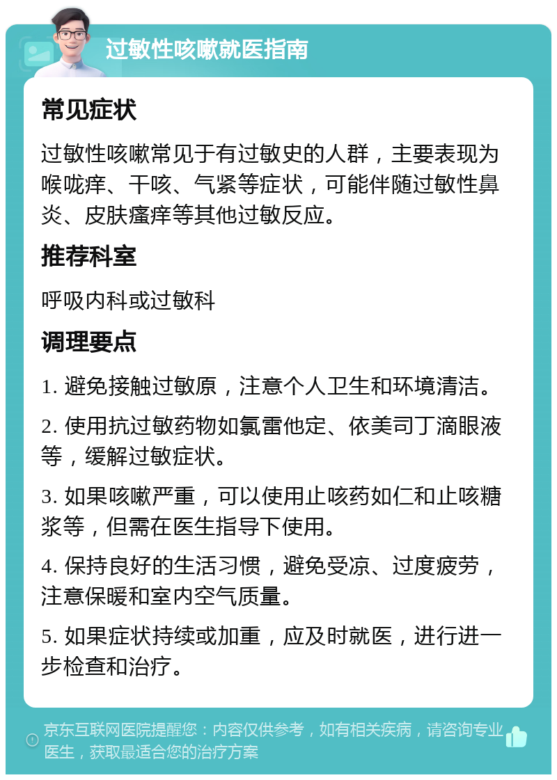 过敏性咳嗽就医指南 常见症状 过敏性咳嗽常见于有过敏史的人群，主要表现为喉咙痒、干咳、气紧等症状，可能伴随过敏性鼻炎、皮肤瘙痒等其他过敏反应。 推荐科室 呼吸内科或过敏科 调理要点 1. 避免接触过敏原，注意个人卫生和环境清洁。 2. 使用抗过敏药物如氯雷他定、依美司丁滴眼液等，缓解过敏症状。 3. 如果咳嗽严重，可以使用止咳药如仁和止咳糖浆等，但需在医生指导下使用。 4. 保持良好的生活习惯，避免受凉、过度疲劳，注意保暖和室内空气质量。 5. 如果症状持续或加重，应及时就医，进行进一步检查和治疗。