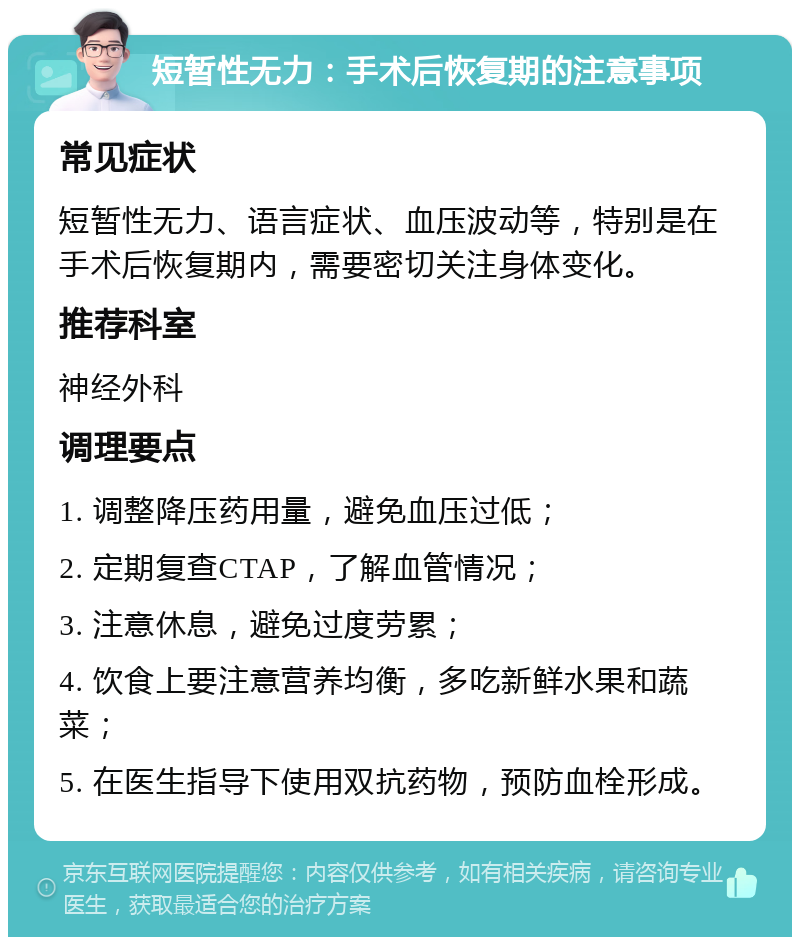 短暂性无力：手术后恢复期的注意事项 常见症状 短暂性无力、语言症状、血压波动等，特别是在手术后恢复期内，需要密切关注身体变化。 推荐科室 神经外科 调理要点 1. 调整降压药用量，避免血压过低； 2. 定期复查CTAP，了解血管情况； 3. 注意休息，避免过度劳累； 4. 饮食上要注意营养均衡，多吃新鲜水果和蔬菜； 5. 在医生指导下使用双抗药物，预防血栓形成。