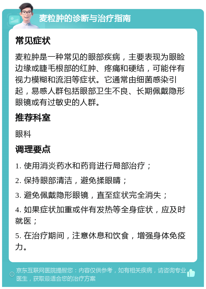 麦粒肿的诊断与治疗指南 常见症状 麦粒肿是一种常见的眼部疾病，主要表现为眼睑边缘或睫毛根部的红肿、疼痛和硬结，可能伴有视力模糊和流泪等症状。它通常由细菌感染引起，易感人群包括眼部卫生不良、长期佩戴隐形眼镜或有过敏史的人群。 推荐科室 眼科 调理要点 1. 使用消炎药水和药膏进行局部治疗； 2. 保持眼部清洁，避免揉眼睛； 3. 避免佩戴隐形眼镜，直至症状完全消失； 4. 如果症状加重或伴有发热等全身症状，应及时就医； 5. 在治疗期间，注意休息和饮食，增强身体免疫力。