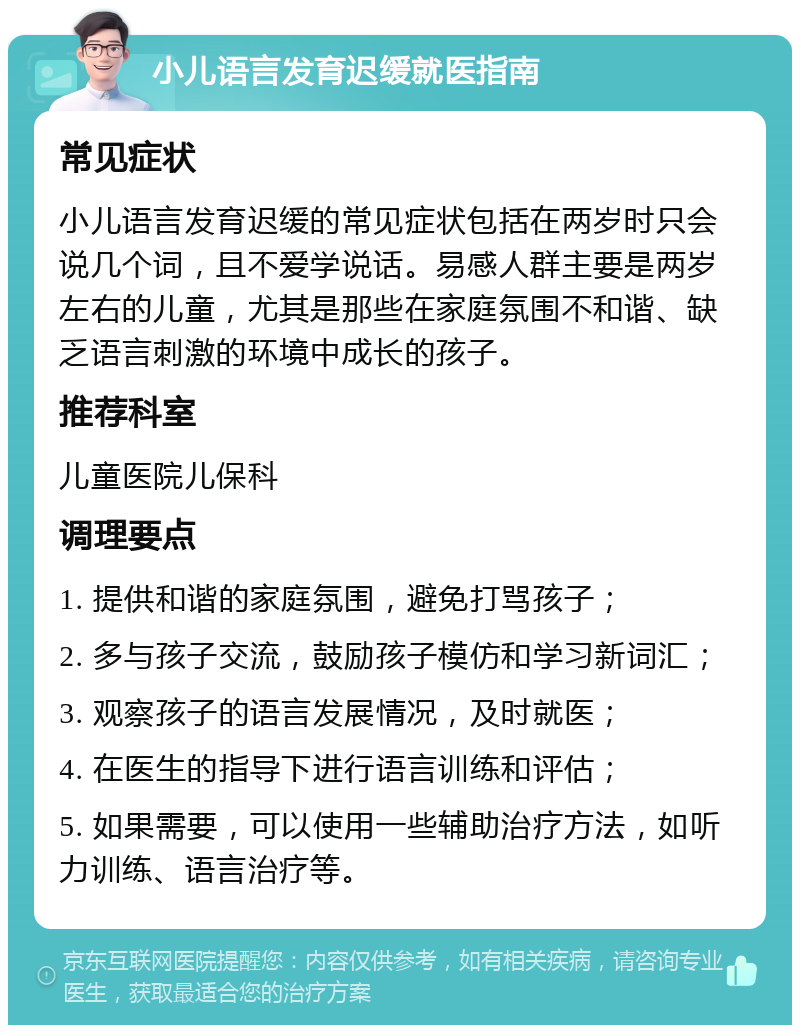 小儿语言发育迟缓就医指南 常见症状 小儿语言发育迟缓的常见症状包括在两岁时只会说几个词，且不爱学说话。易感人群主要是两岁左右的儿童，尤其是那些在家庭氛围不和谐、缺乏语言刺激的环境中成长的孩子。 推荐科室 儿童医院儿保科 调理要点 1. 提供和谐的家庭氛围，避免打骂孩子； 2. 多与孩子交流，鼓励孩子模仿和学习新词汇； 3. 观察孩子的语言发展情况，及时就医； 4. 在医生的指导下进行语言训练和评估； 5. 如果需要，可以使用一些辅助治疗方法，如听力训练、语言治疗等。