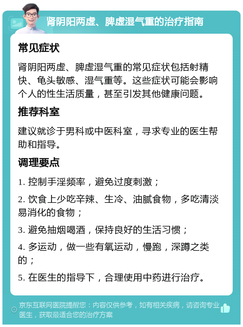 肾阴阳两虚、脾虚湿气重的治疗指南 常见症状 肾阴阳两虚、脾虚湿气重的常见症状包括射精快、龟头敏感、湿气重等。这些症状可能会影响个人的性生活质量，甚至引发其他健康问题。 推荐科室 建议就诊于男科或中医科室，寻求专业的医生帮助和指导。 调理要点 1. 控制手淫频率，避免过度刺激； 2. 饮食上少吃辛辣、生冷、油腻食物，多吃清淡易消化的食物； 3. 避免抽烟喝酒，保持良好的生活习惯； 4. 多运动，做一些有氧运动，慢跑，深蹲之类的； 5. 在医生的指导下，合理使用中药进行治疗。