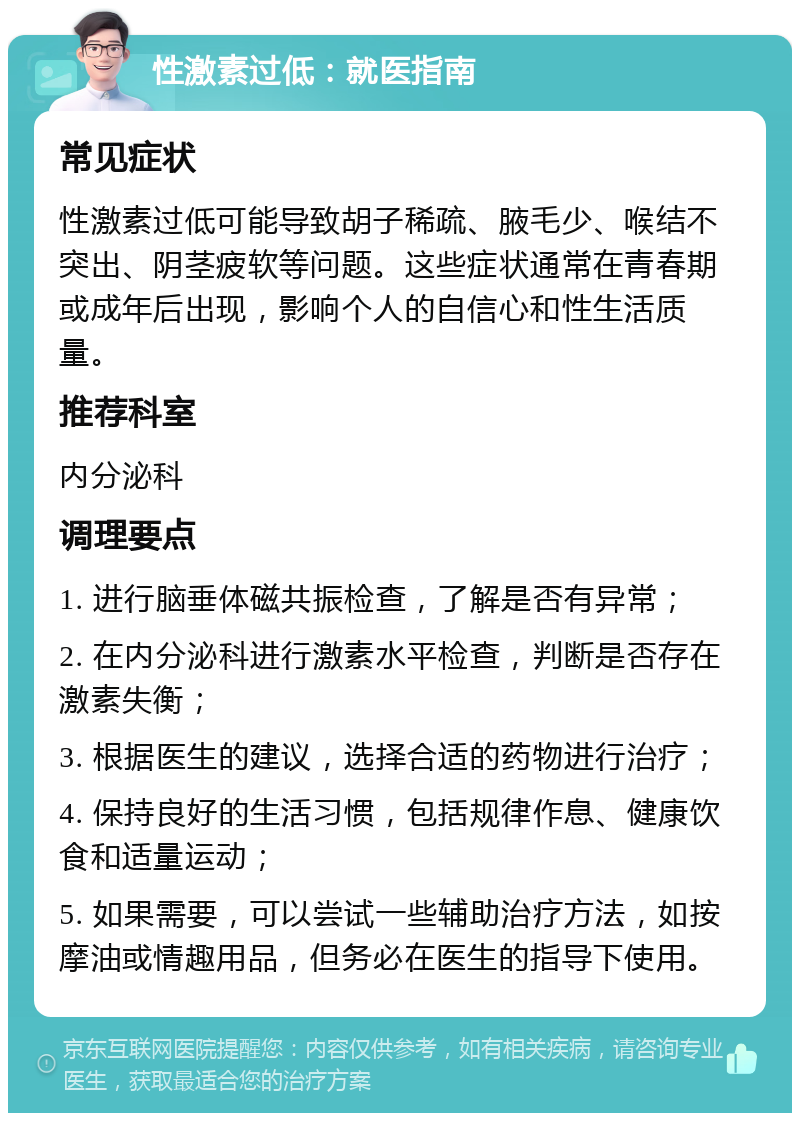 性激素过低：就医指南 常见症状 性激素过低可能导致胡子稀疏、腋毛少、喉结不突出、阴茎疲软等问题。这些症状通常在青春期或成年后出现，影响个人的自信心和性生活质量。 推荐科室 内分泌科 调理要点 1. 进行脑垂体磁共振检查，了解是否有异常； 2. 在内分泌科进行激素水平检查，判断是否存在激素失衡； 3. 根据医生的建议，选择合适的药物进行治疗； 4. 保持良好的生活习惯，包括规律作息、健康饮食和适量运动； 5. 如果需要，可以尝试一些辅助治疗方法，如按摩油或情趣用品，但务必在医生的指导下使用。