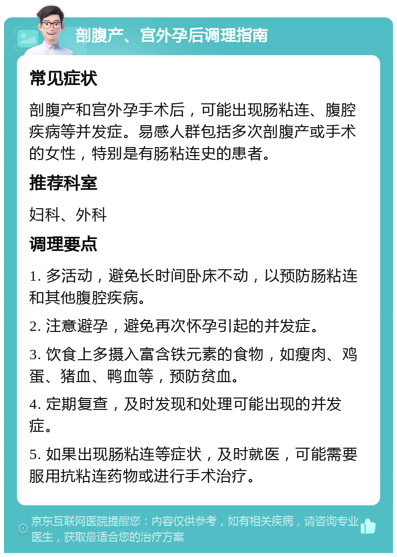 剖腹产、宫外孕后调理指南 常见症状 剖腹产和宫外孕手术后，可能出现肠粘连、腹腔疾病等并发症。易感人群包括多次剖腹产或手术的女性，特别是有肠粘连史的患者。 推荐科室 妇科、外科 调理要点 1. 多活动，避免长时间卧床不动，以预防肠粘连和其他腹腔疾病。 2. 注意避孕，避免再次怀孕引起的并发症。 3. 饮食上多摄入富含铁元素的食物，如瘦肉、鸡蛋、猪血、鸭血等，预防贫血。 4. 定期复查，及时发现和处理可能出现的并发症。 5. 如果出现肠粘连等症状，及时就医，可能需要服用抗粘连药物或进行手术治疗。