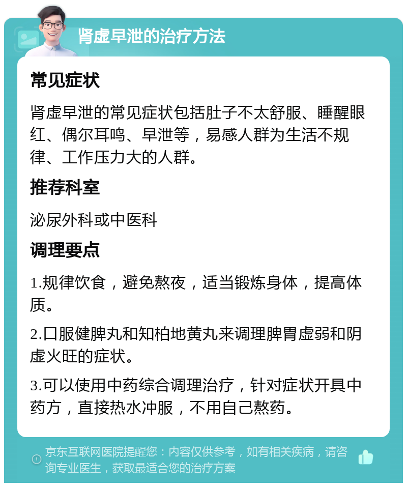 肾虚早泄的治疗方法 常见症状 肾虚早泄的常见症状包括肚子不太舒服、睡醒眼红、偶尔耳鸣、早泄等，易感人群为生活不规律、工作压力大的人群。 推荐科室 泌尿外科或中医科 调理要点 1.规律饮食，避免熬夜，适当锻炼身体，提高体质。 2.口服健脾丸和知柏地黄丸来调理脾胃虚弱和阴虚火旺的症状。 3.可以使用中药综合调理治疗，针对症状开具中药方，直接热水冲服，不用自己熬药。