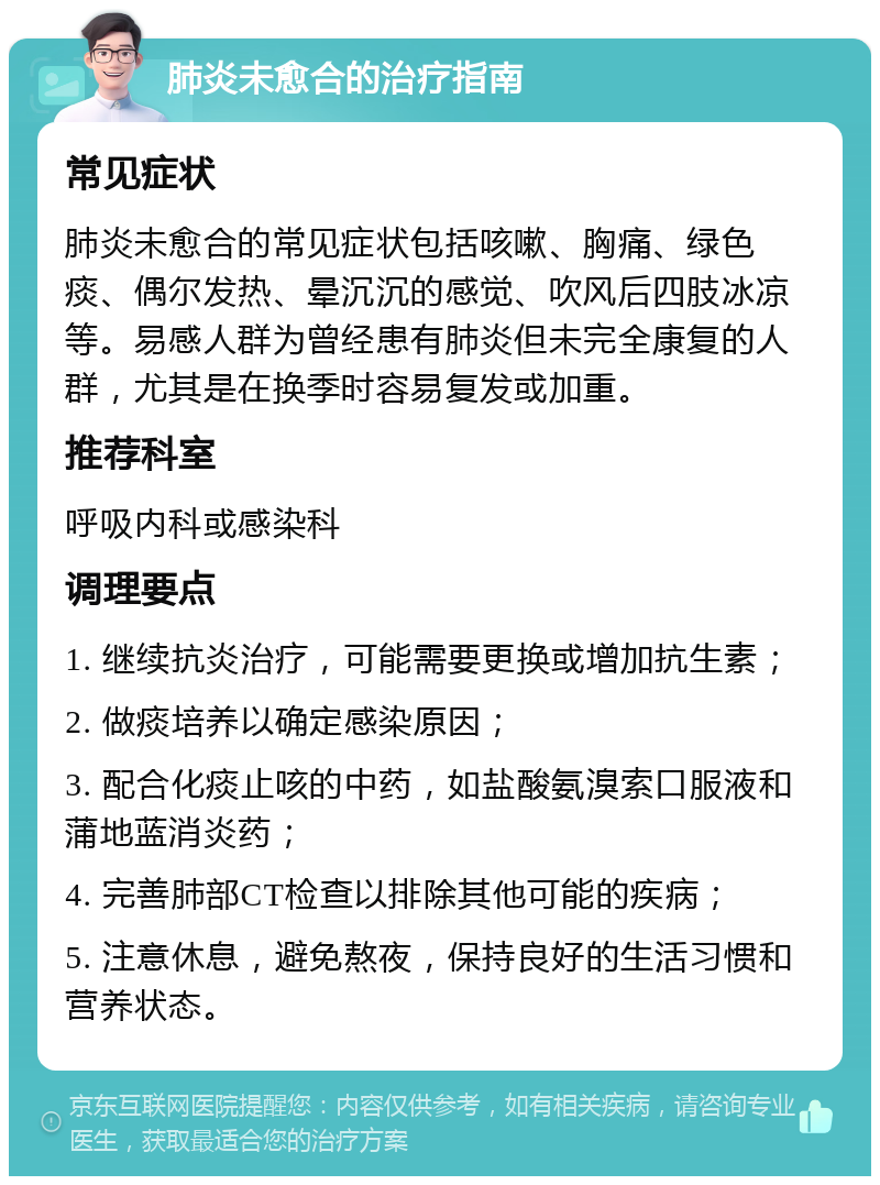 肺炎未愈合的治疗指南 常见症状 肺炎未愈合的常见症状包括咳嗽、胸痛、绿色痰、偶尔发热、晕沉沉的感觉、吹风后四肢冰凉等。易感人群为曾经患有肺炎但未完全康复的人群，尤其是在换季时容易复发或加重。 推荐科室 呼吸内科或感染科 调理要点 1. 继续抗炎治疗，可能需要更换或增加抗生素； 2. 做痰培养以确定感染原因； 3. 配合化痰止咳的中药，如盐酸氨溴索口服液和蒲地蓝消炎药； 4. 完善肺部CT检查以排除其他可能的疾病； 5. 注意休息，避免熬夜，保持良好的生活习惯和营养状态。