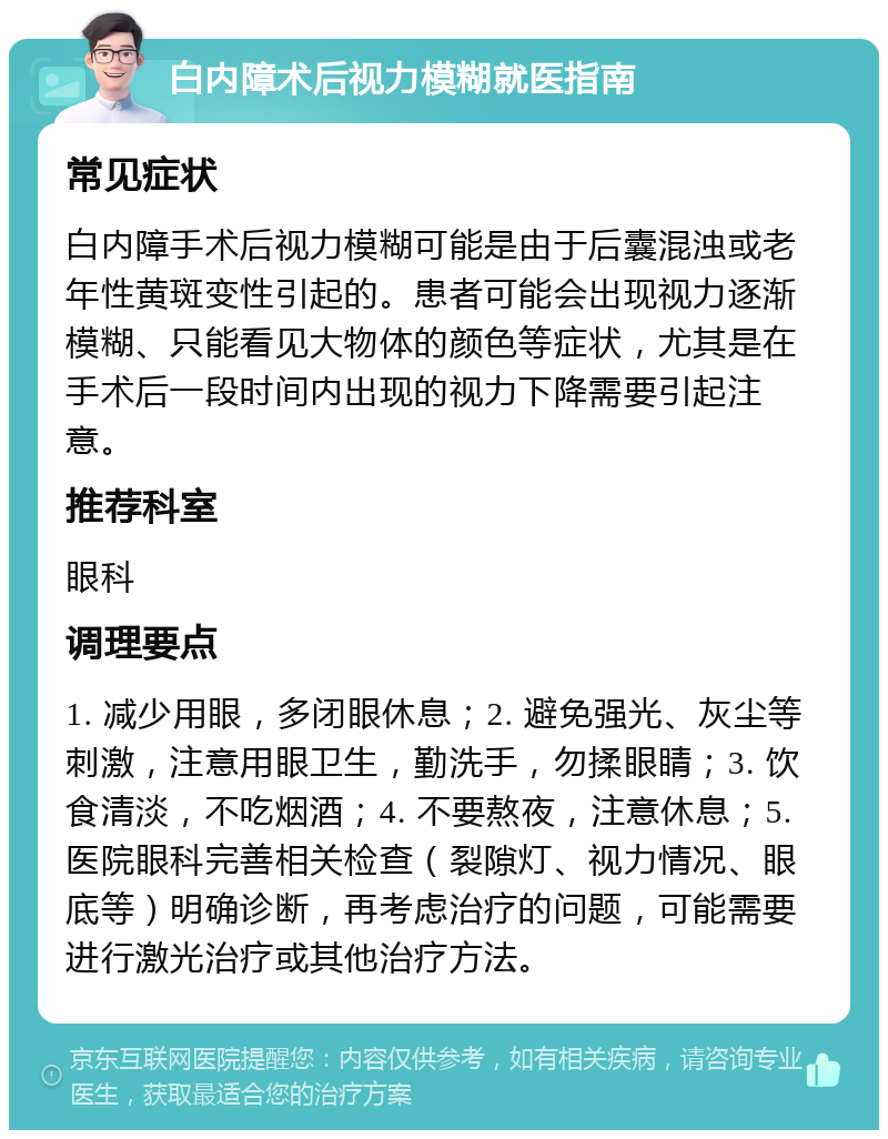 白内障术后视力模糊就医指南 常见症状 白内障手术后视力模糊可能是由于后囊混浊或老年性黄斑变性引起的。患者可能会出现视力逐渐模糊、只能看见大物体的颜色等症状，尤其是在手术后一段时间内出现的视力下降需要引起注意。 推荐科室 眼科 调理要点 1. 减少用眼，多闭眼休息；2. 避免强光、灰尘等刺激，注意用眼卫生，勤洗手，勿揉眼睛；3. 饮食清淡，不吃烟酒；4. 不要熬夜，注意休息；5. 医院眼科完善相关检查（裂隙灯、视力情况、眼底等）明确诊断，再考虑治疗的问题，可能需要进行激光治疗或其他治疗方法。