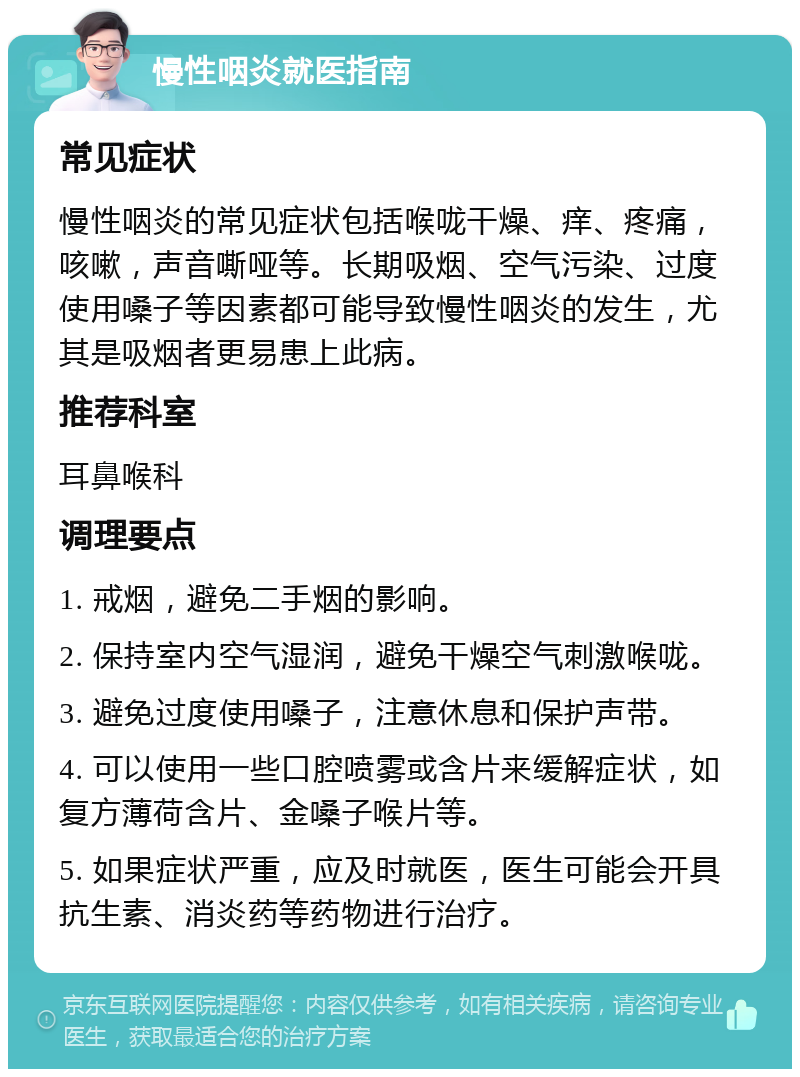 慢性咽炎就医指南 常见症状 慢性咽炎的常见症状包括喉咙干燥、痒、疼痛，咳嗽，声音嘶哑等。长期吸烟、空气污染、过度使用嗓子等因素都可能导致慢性咽炎的发生，尤其是吸烟者更易患上此病。 推荐科室 耳鼻喉科 调理要点 1. 戒烟，避免二手烟的影响。 2. 保持室内空气湿润，避免干燥空气刺激喉咙。 3. 避免过度使用嗓子，注意休息和保护声带。 4. 可以使用一些口腔喷雾或含片来缓解症状，如复方薄荷含片、金嗓子喉片等。 5. 如果症状严重，应及时就医，医生可能会开具抗生素、消炎药等药物进行治疗。