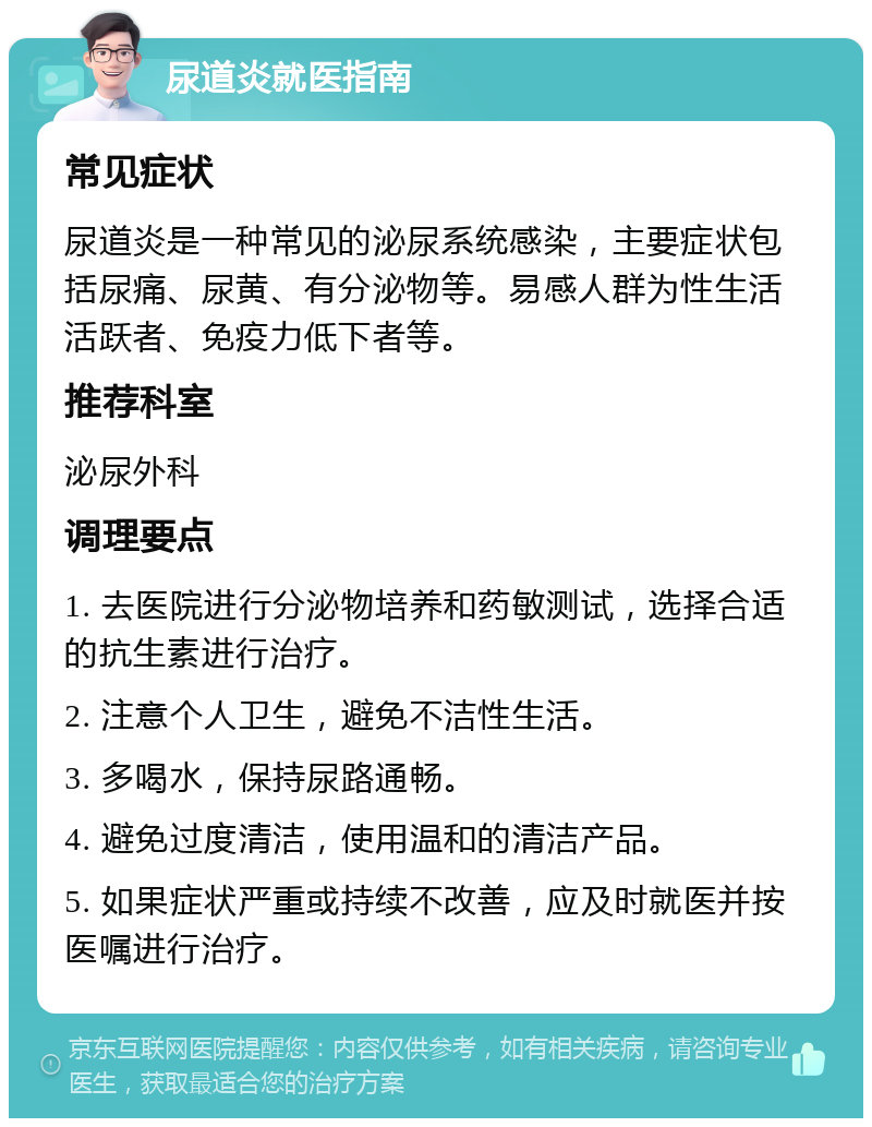 尿道炎就医指南 常见症状 尿道炎是一种常见的泌尿系统感染，主要症状包括尿痛、尿黄、有分泌物等。易感人群为性生活活跃者、免疫力低下者等。 推荐科室 泌尿外科 调理要点 1. 去医院进行分泌物培养和药敏测试，选择合适的抗生素进行治疗。 2. 注意个人卫生，避免不洁性生活。 3. 多喝水，保持尿路通畅。 4. 避免过度清洁，使用温和的清洁产品。 5. 如果症状严重或持续不改善，应及时就医并按医嘱进行治疗。