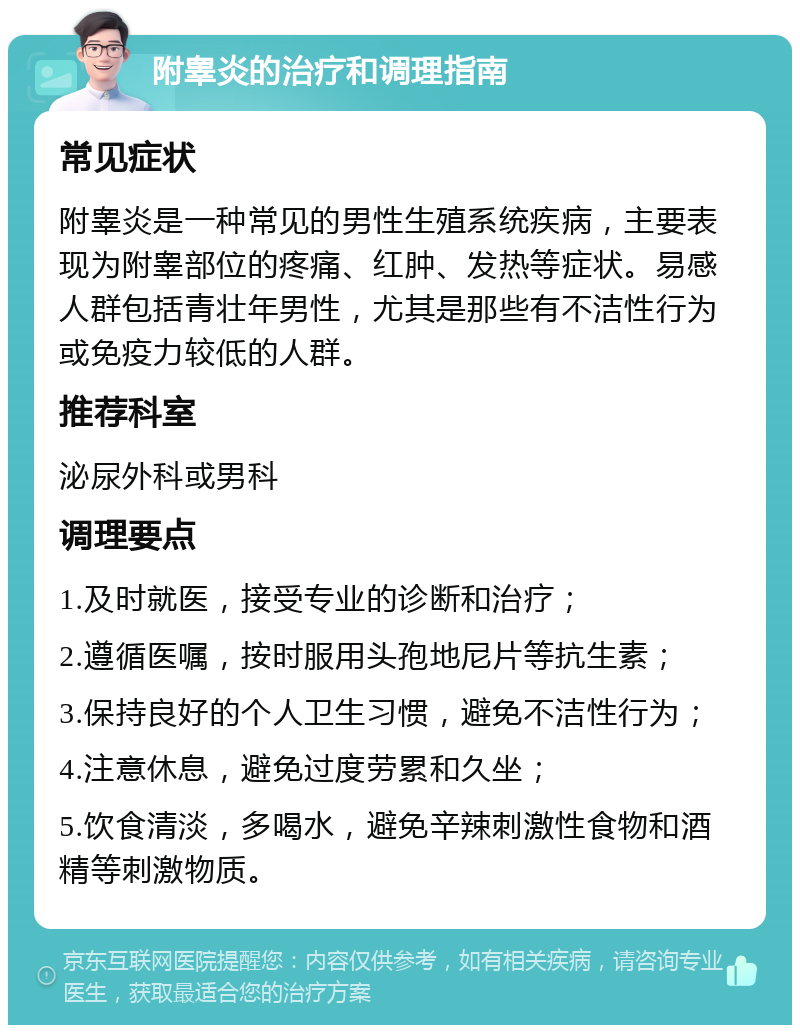 附睾炎的治疗和调理指南 常见症状 附睾炎是一种常见的男性生殖系统疾病，主要表现为附睾部位的疼痛、红肿、发热等症状。易感人群包括青壮年男性，尤其是那些有不洁性行为或免疫力较低的人群。 推荐科室 泌尿外科或男科 调理要点 1.及时就医，接受专业的诊断和治疗； 2.遵循医嘱，按时服用头孢地尼片等抗生素； 3.保持良好的个人卫生习惯，避免不洁性行为； 4.注意休息，避免过度劳累和久坐； 5.饮食清淡，多喝水，避免辛辣刺激性食物和酒精等刺激物质。