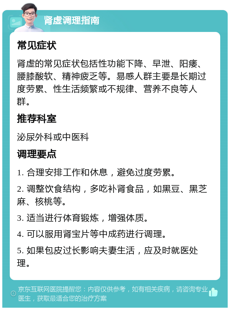 肾虚调理指南 常见症状 肾虚的常见症状包括性功能下降、早泄、阳痿、腰膝酸软、精神疲乏等。易感人群主要是长期过度劳累、性生活频繁或不规律、营养不良等人群。 推荐科室 泌尿外科或中医科 调理要点 1. 合理安排工作和休息，避免过度劳累。 2. 调整饮食结构，多吃补肾食品，如黑豆、黑芝麻、核桃等。 3. 适当进行体育锻炼，增强体质。 4. 可以服用肾宝片等中成药进行调理。 5. 如果包皮过长影响夫妻生活，应及时就医处理。