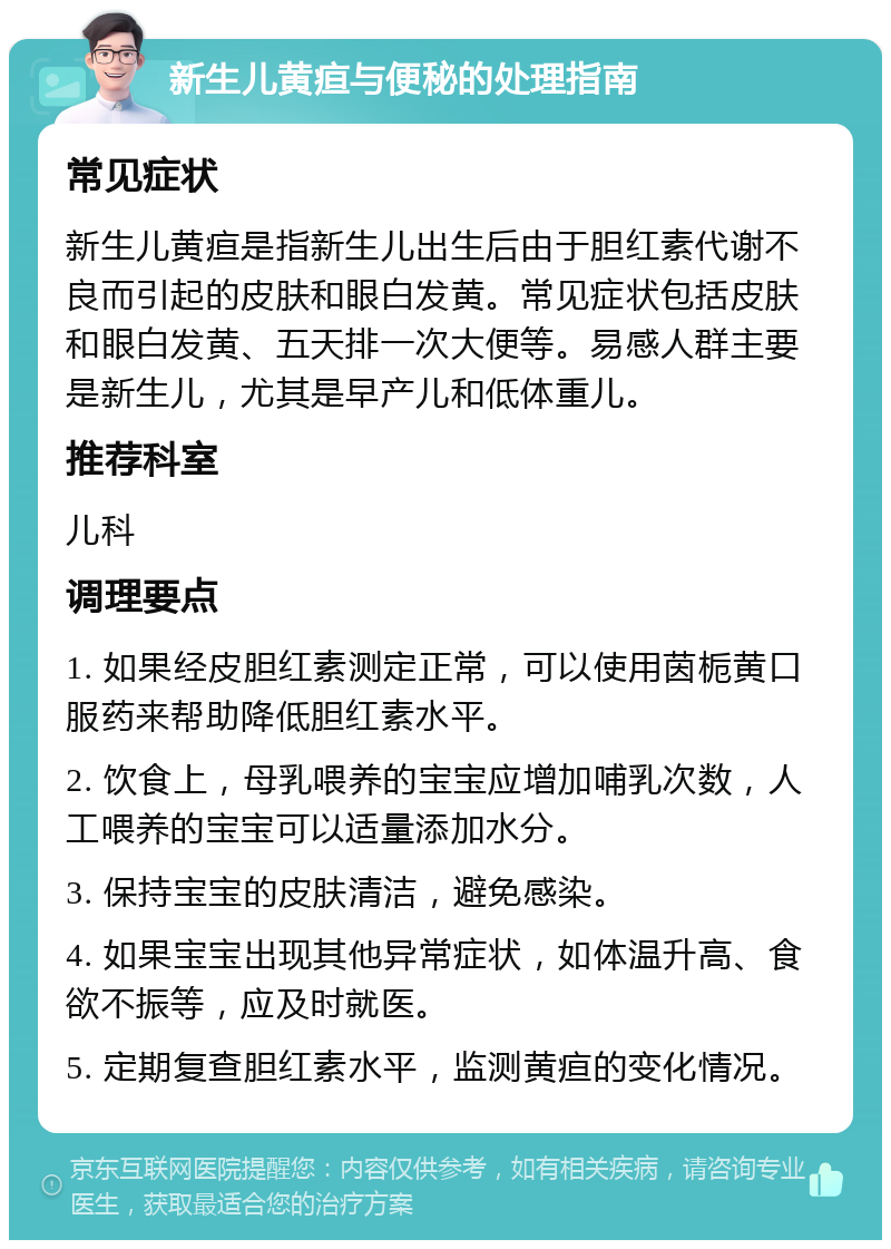 新生儿黄疸与便秘的处理指南 常见症状 新生儿黄疸是指新生儿出生后由于胆红素代谢不良而引起的皮肤和眼白发黄。常见症状包括皮肤和眼白发黄、五天排一次大便等。易感人群主要是新生儿，尤其是早产儿和低体重儿。 推荐科室 儿科 调理要点 1. 如果经皮胆红素测定正常，可以使用茵栀黄口服药来帮助降低胆红素水平。 2. 饮食上，母乳喂养的宝宝应增加哺乳次数，人工喂养的宝宝可以适量添加水分。 3. 保持宝宝的皮肤清洁，避免感染。 4. 如果宝宝出现其他异常症状，如体温升高、食欲不振等，应及时就医。 5. 定期复查胆红素水平，监测黄疸的变化情况。