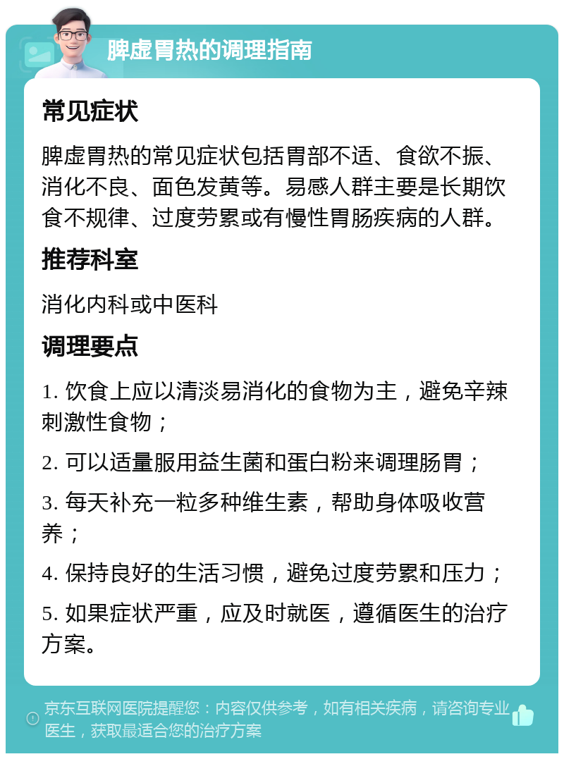 脾虚胃热的调理指南 常见症状 脾虚胃热的常见症状包括胃部不适、食欲不振、消化不良、面色发黄等。易感人群主要是长期饮食不规律、过度劳累或有慢性胃肠疾病的人群。 推荐科室 消化内科或中医科 调理要点 1. 饮食上应以清淡易消化的食物为主，避免辛辣刺激性食物； 2. 可以适量服用益生菌和蛋白粉来调理肠胃； 3. 每天补充一粒多种维生素，帮助身体吸收营养； 4. 保持良好的生活习惯，避免过度劳累和压力； 5. 如果症状严重，应及时就医，遵循医生的治疗方案。