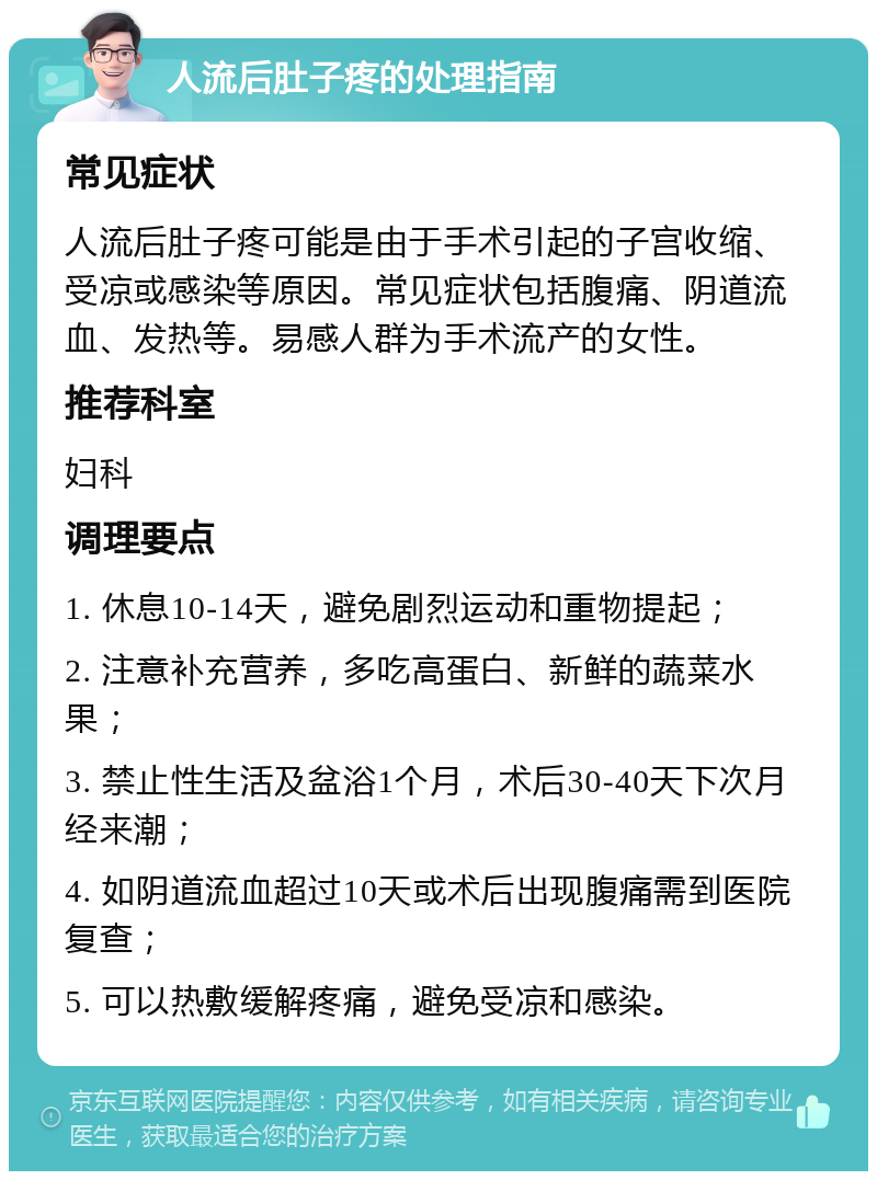 人流后肚子疼的处理指南 常见症状 人流后肚子疼可能是由于手术引起的子宫收缩、受凉或感染等原因。常见症状包括腹痛、阴道流血、发热等。易感人群为手术流产的女性。 推荐科室 妇科 调理要点 1. 休息10-14天，避免剧烈运动和重物提起； 2. 注意补充营养，多吃高蛋白、新鲜的蔬菜水果； 3. 禁止性生活及盆浴1个月，术后30-40天下次月经来潮； 4. 如阴道流血超过10天或术后出现腹痛需到医院复查； 5. 可以热敷缓解疼痛，避免受凉和感染。