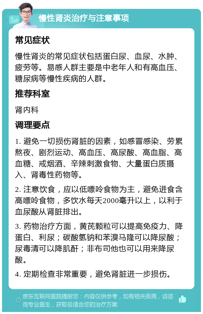 慢性肾炎治疗与注意事项 常见症状 慢性肾炎的常见症状包括蛋白尿、血尿、水肿、疲劳等。易感人群主要是中老年人和有高血压、糖尿病等慢性疾病的人群。 推荐科室 肾内科 调理要点 1. 避免一切损伤肾脏的因素，如感冒感染、劳累熬夜、剧烈运动、高血压、高尿酸、高血脂、高血糖、戒烟酒、辛辣刺激食物、大量蛋白质摄入、肾毒性药物等。 2. 注意饮食，应以低嘌呤食物为主，避免进食含高嘌呤食物，多饮水每天2000毫升以上，以利于血尿酸从肾脏排出。 3. 药物治疗方面，黄芪颗粒可以提高免疫力、降蛋白、利尿；碳酸氢钠和苯溴马隆可以降尿酸；尿毒清可以降肌酐；非布司他也可以用来降尿酸。 4. 定期检查非常重要，避免肾脏进一步损伤。