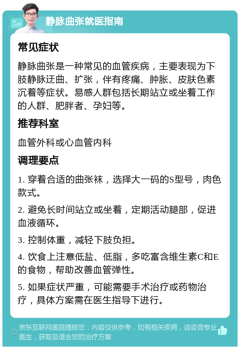 静脉曲张就医指南 常见症状 静脉曲张是一种常见的血管疾病，主要表现为下肢静脉迂曲、扩张，伴有疼痛、肿胀、皮肤色素沉着等症状。易感人群包括长期站立或坐着工作的人群、肥胖者、孕妇等。 推荐科室 血管外科或心血管内科 调理要点 1. 穿着合适的曲张袜，选择大一码的S型号，肉色款式。 2. 避免长时间站立或坐着，定期活动腿部，促进血液循环。 3. 控制体重，减轻下肢负担。 4. 饮食上注意低盐、低脂，多吃富含维生素C和E的食物，帮助改善血管弹性。 5. 如果症状严重，可能需要手术治疗或药物治疗，具体方案需在医生指导下进行。