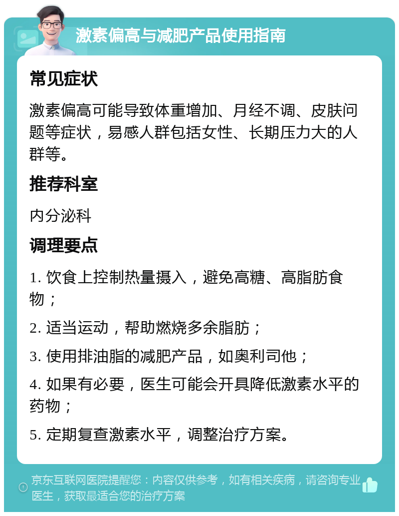 激素偏高与减肥产品使用指南 常见症状 激素偏高可能导致体重增加、月经不调、皮肤问题等症状，易感人群包括女性、长期压力大的人群等。 推荐科室 内分泌科 调理要点 1. 饮食上控制热量摄入，避免高糖、高脂肪食物； 2. 适当运动，帮助燃烧多余脂肪； 3. 使用排油脂的减肥产品，如奥利司他； 4. 如果有必要，医生可能会开具降低激素水平的药物； 5. 定期复查激素水平，调整治疗方案。