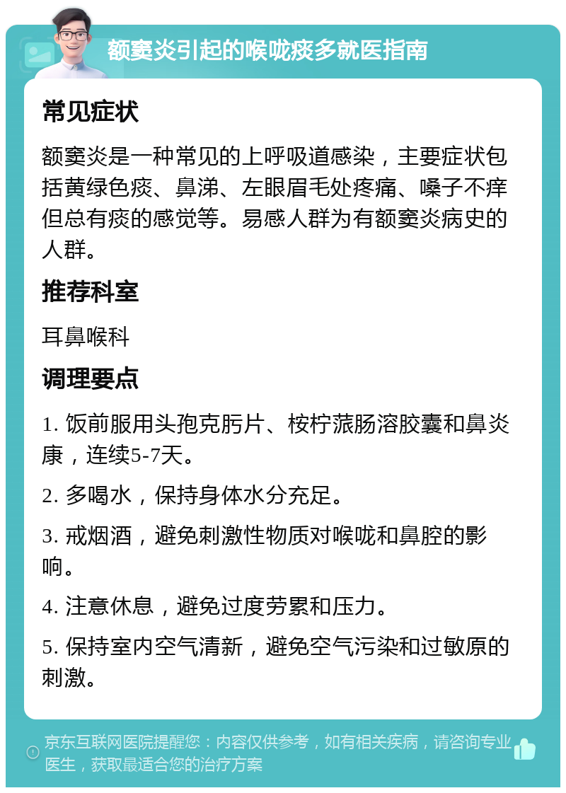 额窦炎引起的喉咙痰多就医指南 常见症状 额窦炎是一种常见的上呼吸道感染，主要症状包括黄绿色痰、鼻涕、左眼眉毛处疼痛、嗓子不痒但总有痰的感觉等。易感人群为有额窦炎病史的人群。 推荐科室 耳鼻喉科 调理要点 1. 饭前服用头孢克肟片、桉柠蒎肠溶胶囊和鼻炎康，连续5-7天。 2. 多喝水，保持身体水分充足。 3. 戒烟酒，避免刺激性物质对喉咙和鼻腔的影响。 4. 注意休息，避免过度劳累和压力。 5. 保持室内空气清新，避免空气污染和过敏原的刺激。