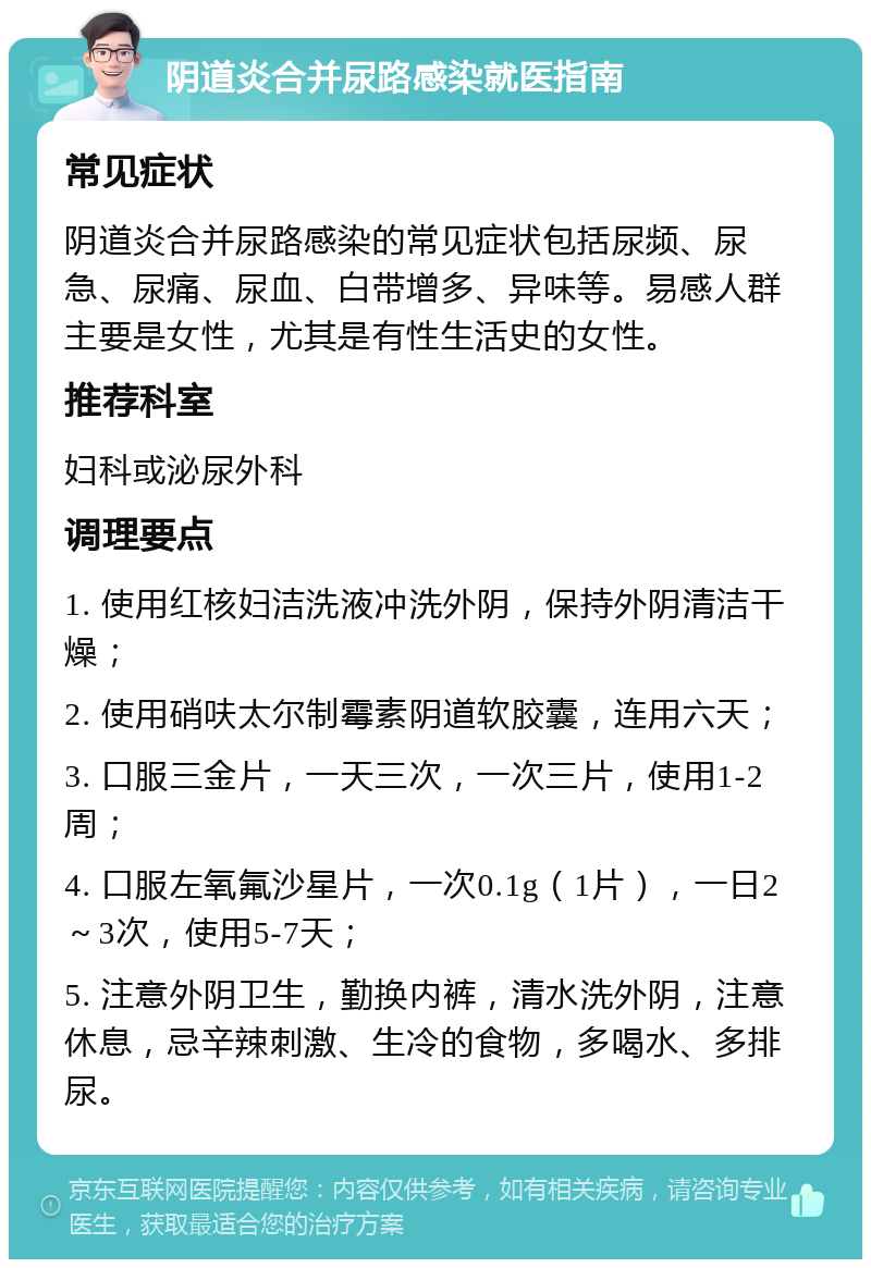 阴道炎合并尿路感染就医指南 常见症状 阴道炎合并尿路感染的常见症状包括尿频、尿急、尿痛、尿血、白带增多、异味等。易感人群主要是女性，尤其是有性生活史的女性。 推荐科室 妇科或泌尿外科 调理要点 1. 使用红核妇洁洗液冲洗外阴，保持外阴清洁干燥； 2. 使用硝呋太尔制霉素阴道软胶囊，连用六天； 3. 口服三金片，一天三次，一次三片，使用1-2周； 4. 口服左氧氟沙星片，一次0.1g（1片），一日2～3次，使用5-7天； 5. 注意外阴卫生，勤换内裤，清水洗外阴，注意休息，忌辛辣刺激、生冷的食物，多喝水、多排尿。