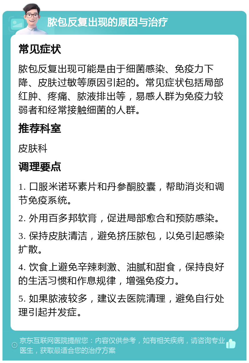 脓包反复出现的原因与治疗 常见症状 脓包反复出现可能是由于细菌感染、免疫力下降、皮肤过敏等原因引起的。常见症状包括局部红肿、疼痛、脓液排出等，易感人群为免疫力较弱者和经常接触细菌的人群。 推荐科室 皮肤科 调理要点 1. 口服米诺环素片和丹参酮胶囊，帮助消炎和调节免疫系统。 2. 外用百多邦软膏，促进局部愈合和预防感染。 3. 保持皮肤清洁，避免挤压脓包，以免引起感染扩散。 4. 饮食上避免辛辣刺激、油腻和甜食，保持良好的生活习惯和作息规律，增强免疫力。 5. 如果脓液较多，建议去医院清理，避免自行处理引起并发症。