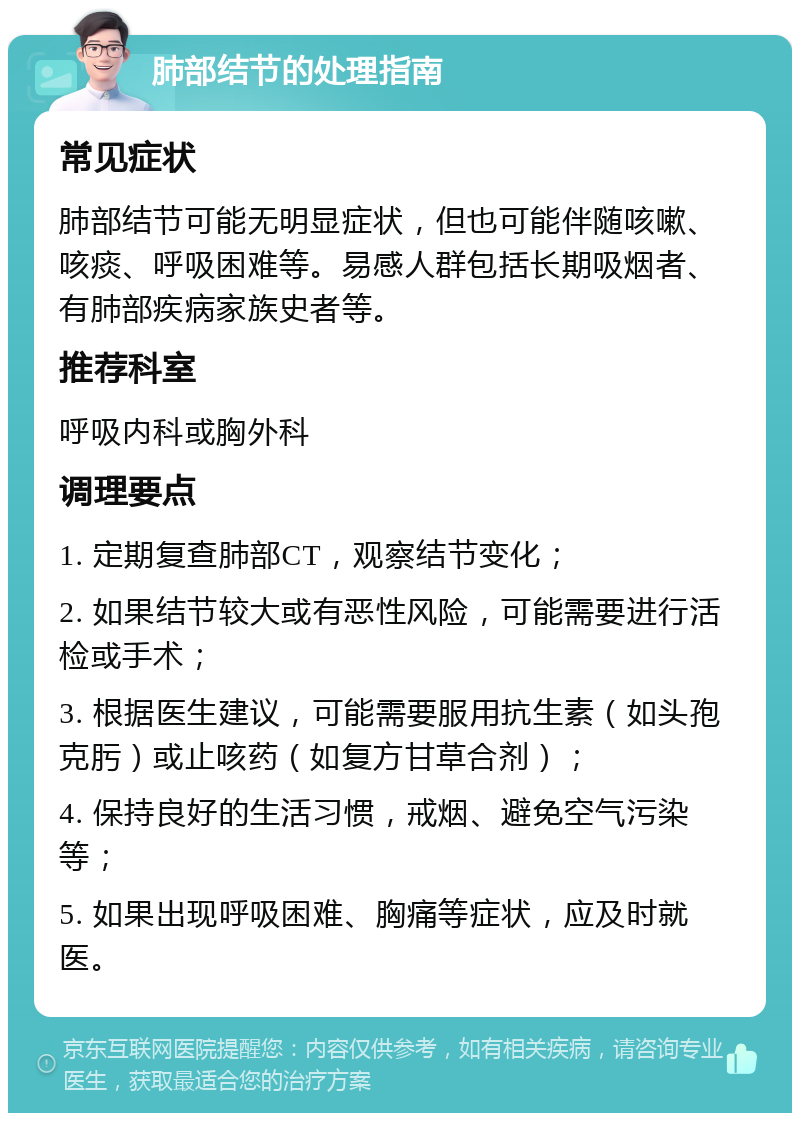 肺部结节的处理指南 常见症状 肺部结节可能无明显症状，但也可能伴随咳嗽、咳痰、呼吸困难等。易感人群包括长期吸烟者、有肺部疾病家族史者等。 推荐科室 呼吸内科或胸外科 调理要点 1. 定期复查肺部CT，观察结节变化； 2. 如果结节较大或有恶性风险，可能需要进行活检或手术； 3. 根据医生建议，可能需要服用抗生素（如头孢克肟）或止咳药（如复方甘草合剂）； 4. 保持良好的生活习惯，戒烟、避免空气污染等； 5. 如果出现呼吸困难、胸痛等症状，应及时就医。