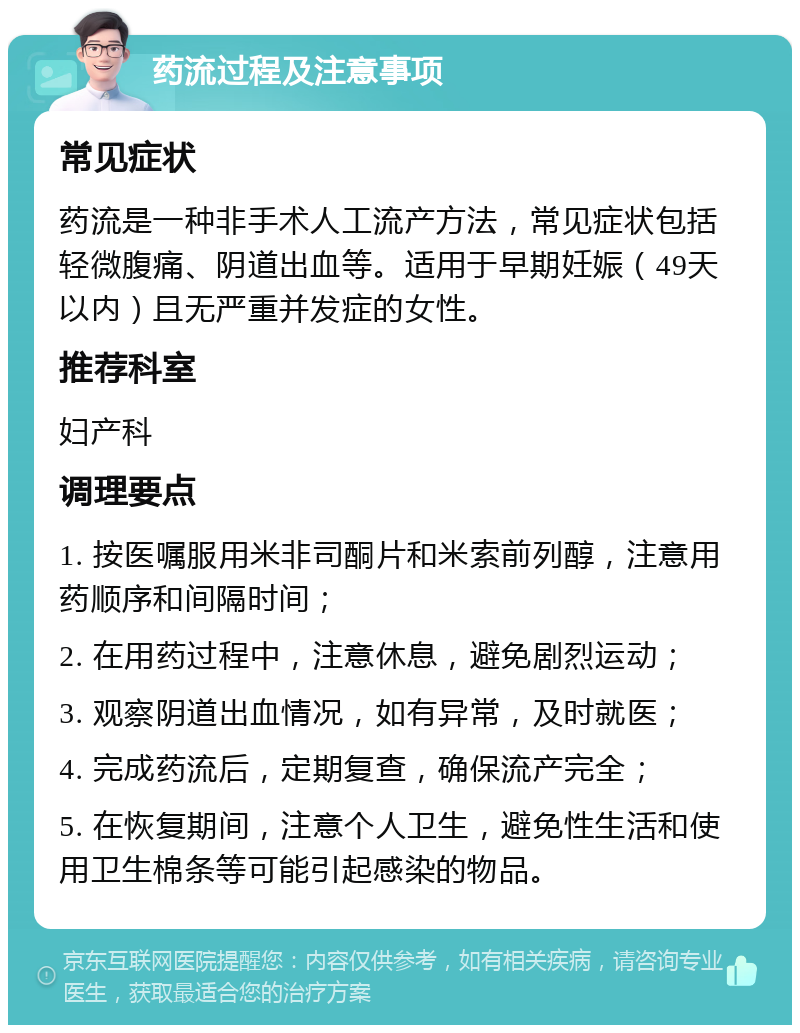 药流过程及注意事项 常见症状 药流是一种非手术人工流产方法，常见症状包括轻微腹痛、阴道出血等。适用于早期妊娠（49天以内）且无严重并发症的女性。 推荐科室 妇产科 调理要点 1. 按医嘱服用米非司酮片和米索前列醇，注意用药顺序和间隔时间； 2. 在用药过程中，注意休息，避免剧烈运动； 3. 观察阴道出血情况，如有异常，及时就医； 4. 完成药流后，定期复查，确保流产完全； 5. 在恢复期间，注意个人卫生，避免性生活和使用卫生棉条等可能引起感染的物品。