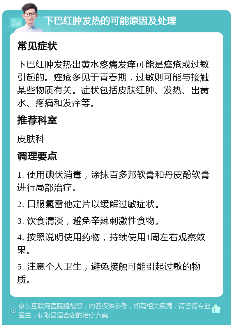 下巴红肿发热的可能原因及处理 常见症状 下巴红肿发热出黄水疼痛发痒可能是痤疮或过敏引起的。痤疮多见于青春期，过敏则可能与接触某些物质有关。症状包括皮肤红肿、发热、出黄水、疼痛和发痒等。 推荐科室 皮肤科 调理要点 1. 使用碘伏消毒，涂抹百多邦软膏和丹皮酚软膏进行局部治疗。 2. 口服氯雷他定片以缓解过敏症状。 3. 饮食清淡，避免辛辣刺激性食物。 4. 按照说明使用药物，持续使用1周左右观察效果。 5. 注意个人卫生，避免接触可能引起过敏的物质。