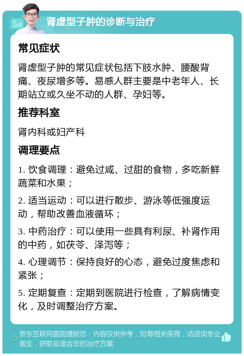 肾虚型子肿的诊断与治疗 常见症状 肾虚型子肿的常见症状包括下肢水肿、腰酸背痛、夜尿增多等。易感人群主要是中老年人、长期站立或久坐不动的人群、孕妇等。 推荐科室 肾内科或妇产科 调理要点 1. 饮食调理：避免过咸、过甜的食物，多吃新鲜蔬菜和水果； 2. 适当运动：可以进行散步、游泳等低强度运动，帮助改善血液循环； 3. 中药治疗：可以使用一些具有利尿、补肾作用的中药，如茯苓、泽泻等； 4. 心理调节：保持良好的心态，避免过度焦虑和紧张； 5. 定期复查：定期到医院进行检查，了解病情变化，及时调整治疗方案。